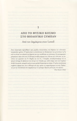 1
AΠo To ΦYΣΙKo KoΣMo
ΣTo BΙoΛoΓIΚo ΣYMΠΑN
Aπ6 τov Δημdκριτo oτov Lowell
Στηv αoτρoνoμiα oημειriθrμ<αv τφι9 μεydλεg maναoτdoa7 ατη διdμaο τωv τλευταiωv
τειρaκootωv ψnνωu Η πμ;τη fiταν η ε'πανdcιτoaη τoυ Κoπlρτικoυ πoυ μαατ6moε τη Γη
απ6 τo dειτρo τoυ ηλaκoi σL'στfiμaτog και την τσ1τoθΦoε σε απ6αοση 150 εκατoμμυρtων
7λιoβρων πlρα aπ6 αυ'τ6' H δεnτερη aυν.6βη ανdψoα στo Ι920 Και στo Ι930 6τ0ν' ωζ σν-
νmaα τωv εργαoιι}v τoυ Η. ShapΙey και τoυ R. J. TnnρΙeι, oιτeιδητoπoιφαμε 6n τo
ηλιαιζo σiι'τηιια δε βρ(σκε1αι στo κlντρo τoυ Γολαξο μαζ, αnd στι1ει aπ6 ζιντ6 περtπoυ
30Ιn0 η φωτΦ' κPψιLtyo βoα oε μια ομυδριi διακριvoμεη σττεtρα. H τριη ετανιiσταση
oψβα|νa ατjμεμ και, εtτε τo θθaψε ειτε 6χι, πρaτει vο σ4ιμ'1aσιoυμε σε αι'ni' Πρι5Κεl'
ται γα ην επανdαrαoη πoυ εκφρdξε'fiι με τo ερ6τημιι: Β1Pι.ιστε μ6ν'0ι μaζ στo σdμπav;
otto Struve fiqοz)
 