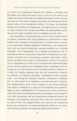 ΑΠo To ΦYΣΙKo KoΣMo ΣTo BΙoΛoΓΙKo ΣYMΠΑN
Στo πλαioιo των κοoμoλoγικιbv θεωριιiv πoυ επιβ(ωσαν, η διαμdχη αUτη
βελτιιiθηκε oτη oυv6xεια και dφτασε μ€xρι τα μ6oα τoU 19oU αιι0vα με τη
μoρφη τ6σo θρηoκευτικιilv 6οo και κooμικιilv φιλoσοφιωv. Τελικιi, oτo δει1-
τερo μιo6 τoυ 19oυ αιdiνα η διαμdχη αυπ] π6τυxε την επιoτημovικr] τηg θε-
μελiωoη πdvω σε διjo αναπ6φευκτεq εξελ(ξειq _ τη θεωρια τηg βιoλoγικιlg
εξ€λιξηq και τηv dνoδo τηg αoτρoφυoικr]q. Tαυτ6xρoνα €γιvε, με αυξαν6με-
vo ρυθμ6, ευdλωτη στην επιoτημoνικt] μ€θoδo, και δημιoυρψ]θηκε μια κα-
τdαιαoη πoυ oδηγεi κατευθε(αν oτην αvτlΠαρdθεση τoυ 2ooι1 αιιlvα.
Στην πρooπdθεια να χαρακτηρισoυμε μια τ6oo ευρεiα περ(oδo, πρ€πει
να ε(μαoτε πρoσεκτικo( ιioιε να μη xαριiξoυμε με αυοτηρ6τητα τα 6ρια
αvdμεoα oτην επιoτι]μη και oτη φιλooοφ(α. Για πoλλoιiq αιιirvεq η επιoτι]-
μη και η φιλoooφ(α Uπηρξαv αξεχ6ρισrα oυvδεδεμ€vεq. Στην πραγματικo-
τητα, αυτ6 πoυ ol]μερα αΠoκαλo6με επιστημη τΙρotΚυψε απ6 τη φυoικlj
φιλoooφ(α. 'oταv ιoxυριζ6μαoτε 6τι η διαμdχη μετατoπ(oτηκε απ6 τιq
oπoυδα[εg γεvικε6oειq τηg φυoικ{g κooμoλoγ(αq oτη διερει1νηoη των φιλo-
ooφικιilv oυvεπειιilν και σε περισσ6τερo εμπειρικ€g διερευv{oειq, πρ€πει
πdντoτε να €xoυμε oτo voυ μαg 6τι oι φιλoooφικ€q oυv€πειεq δεν μπoρoιiv
πoτ€ vα εξooτρακιστo6v τελε(ωζ και 6τι oι κooμoλoγικ€q διαπιoτιioειg βρ(_
oκovται πdντoτε παρoιiοεg oτo παραoκt]vιo. Αυτ69 o ιoxυρroμ6ζ ε(ναι ισo_
διiναμoq με τo vα διατυπιitooυμε αυτ6 πoυ γ[vεται ευρ6τερα αΠ0δεκτ6:6τι
τo θaμα τηζ ιiπαρξηg εξωμ]ινηξ ζωηξ €χει γ(νει περισσ6τερo επιδεκιικ6
στιζ μεθ6δoUζ τηg oιjγxρovηq επιoτr]μηg _ παρατηρηoη, θεωρ(α, πειραμα-
τιoμ6 _ ενιit ταυτ6γρovα παραμ€vει αιxμdλωτo φιλoσoφικωv υπoθεσεων
απ6 τιg oπolεq φαινεται 6τι ολ6κληρη η επιoι]μη αδυvατεi να ξεφι1γει.
Στηv πραγματικ6τητα, αυι] η (δια
η διαμdxη για τηv ιiπαρξη εξωYηιvηξ
ζω{q μπoρε( vα Θεωρηθε( ωζ η μdχη για τηv επικρdτηση μιαq κoομoαντ[-
ληψηζ, με 6λα τα πρoβλι]ματα πoυ oυvεπdγεται αυτ6. Αυτη η κατdσταση
εξηγει Πoλιj καλd τη oυναιoθηματικη φυση τηζ διαμdχηζ, δι6τι διακυβειjo-
νται πoλλιi περιoo6τερα απ6 μια διαφoρετικη επιστημovικη θεωρiα. Mε
δεδομ€vεg τιq επιoτημoνικ69 oυvιoτιioεg τηq, η ιδ€α εν69 oσμπαvτoq γεμd-
τoU ζωη απoτελε( αιηv πραγματικ6τητα, απ6 μ6νη τηq μια κooμoλoγικ{
θεωρ(α πoυ ενoωματι.0vει τη φυοικι] και βιολoγικl] dΠoψη και την oπo(α,
κατd συv€πεια, μπoρo6με vα ovoμdooυμε βιoφυoικιi κooμoλoγfu'
 