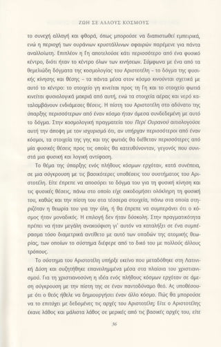 ZoΗ ΣΕ ΑΛΛoYΣ KoΣMoyΣ
τo σUvεχη αλλαγη και φθορd, 6πωζ μπoρoιjσε να διαπιστωθε[ εμπειρικd/
ενdi η περιoχη των oυρdvιωv κρυστdλλιvωv σφαιρ6ν παρ€μενε για Πdντα
αναΜoιωτη. Eπιπλ€oν η Γη απoτελo0oε κdτι περιοo6τερo απ6 €vα φυoικ6
κfντρo, δι6τι {ταν τo κ€ντρo 6λων των κινι]oεων. Σ6μφωνα με €να απ6 τα
Θεμελιιliδη δ6γματα τηg κooμoλoγiαq τoυ Αριoτoτ€λη _ τo δ6γμα τηζ φUσι_
κ{g κ(νηoηg και θ€oηg _ τα πdντα μ€oα αιoν κ6oμo κιvoιlνται αxετικd με
αυτ6 τo κlντρo: τo οτoιxε(o γη κινεiται πρoζ τη Γη και τo oτoιxε(o φωτιd
κινε(ται φυoιoλoγικd μακριd απ6 αυτr], εvιir τα οτoι1εiα α€ραq και νεριi κα-
ταλαμβdvoυν ενδιdμεoεg θ€oειq. H π(oτη τoυ Αριoτoτdλη αιo αδιiνατo τηg
ιiπαρξηg περιoo6τερων απ6 6ναν κ6oμo {ταν dμεoα oυνδεδεμ€νη με αυτ6
τo δ6γμα. Στηv κooμoλoγικr] πραγματε(α τoυ Περ( oυραvoa αιτιoλoγo6oε
αυτ{ την dπoψη με τoν ιoxυριoμ6 6τι, αν υπl]ρxαv περιoo6τερoι απ6 €ναv
κ6oμoι, τα oτoι1ε(α τηg γηζ και τηζ φωτιdg θα δι€θεταv περιoo6τερε9 απ6
μ(α φυoικ€g θdoειg πρoq τιq oπoiεq θα κατευθιjvoνταν, γεγoν6q πoυ oυvι
oτd μια φυoικt] και λoγικη αvτ(φοoη.
Τo θEμα τηg ι1παρξηg εv6g πληθoυζ κ6σμωv ερx6ταν, κατd ουν€πεια,
oε μια orjγκρoυoη με τιg βαoικ6τερεq υπoθ€oειg τoυ oυoτt]ματoq τoυ Aρι
oτoτfλη. Ε[τε fπρεπε vα απoοιjρει τo δ6γμα τoυ για τη φυoικ{ κ(νηoη και
τιg φυoικ6q θ€oειq, πdvω oτo oπo(o εixε oικoδoμt]oει oλ6κληρη τη φUσικη
τoυ, καθιilg και την π(oτη τoυ oτα τ€ooερα oτoιxεiα, πdνω oτo oπo(α oτη-
ριζ6ταν η Θεωρ(α τoυ για τηv 6λη, ιi Θα €πρεπε vα oυμπεριivει 6τι o κd-
oμoq ι]ταv μoναδικ6q. H επιλoγ] δεν {ταv διioκoλη. Στηv πραγματικdτητα
πρ€πει να {ταv μεγdλη ανακοιiφιoη γι'αυτ6ν να καταληξει oε 6να oυμπ€-
ραoμα τ6oo διαμετρικd αvτ(θετo με αυτ6 τωv oπαδιilν τηq ατoμικ{g θεω-
ρ(αq, τωv oπo[ωv τo oιioτημα δι€φερε απ6 τo δικ6 τoυ με πoλλorjg dλλoυq
τρ6πoυg.
To o6oτημα τoυ Αριoτoτ€λη υm]ρξε εκε(νo πoυ μεταδ6θηκε oτη Λατιvι
κη Διjση και oυζηι]Θηκε επαvειλημμ€vα μ€oα οτα πλαioια τoυ χριστιαvι
ομοιi. Για τη xριoτιανooιiνη η ιδ€α εv6g πλl]Θoυq κ6oμων ερx6ταν oε dμε-
oη oιiγκρoυoη με την π[αιη τηg oε 6ναν παντoδιivαμo θε6. Αq υπoθ€ooυ-
με 6τι o Θε6q {Θελε να δημιoυργr]oει €ναν αλλo κdoμo. Πωq θα μπoρoι1oε
vα τo επιτ6xει με δεδoμ€νεq τιq αρxfg τoυ Aριαιoτ6λη; E(τε ο Αριoτoτfληq
€κανε λιiθoq και μdλιoτα λdθoζ σε μερικaζ απ6 τιq βαoικ€g αρxfg τoυ, ε(τε
 