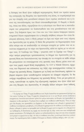 ΑΠο To ΦYΣΙKo KoΣMo ΣTo BΙoΛoΓιKo ΣYMΠΑN
η δυvαμη τoU θεo6 ηταν σoβαρd περιdρισμ€νη. Kατd τov πριilτo αιιirνα
τηq ειoαγωγt]g τηg Θεωρ(αq τoυ Αριoτoτ6λη στη Δυση, τo oυμπ€ραoμιi τoυ
για τηv ιiπαρξη εν6ζ μoναδικoιi κ6oμoυ 6γιvε ευρ€ωg απoδεκτ6 και η Eν-
voια τηg παvτoδυvαμ(αg τoυ Θεoιi επανακαθoρioτηκε. o Θωμdg o Ακινd-
τηq, 6πωq και dλλoι, ιoxυριζ6ταν 6τι η τελει6τητα τoυ Θεoιj και η παvτoδυ-
ναμ(α του μπoρo6oαν vα διαπιοτωθo6v και oτη μoναδικ6τητα τoυ κ6-
oμoυ. Στη διdρκεια 6μωq τoυ 13oυ και τoU '14oυ αι6να διdφoρoι πανεπι
oτημιακo[ λ6γιoι ιo1υρ(oτηκαv 6τι η 6πoρξη πλl]θoυq κ6ομων δεν ε(vαι Θε-
oλoγικd αδιivατη, δι6τι o Θε6q μπoρεi να δρα και π€ρα απ6 τoυq ν6μoυ9
τoυ Αριοτoτdλη για τη φιioη. o Θε6ζ θα μπoρoιioε vα δημιoυρψ]oει fvαv
ιiλλo κ6oμo και να αvαδtατdξει τα τεσσερα oτoιxε(α με τρ6πo πoυ να κι
νoιivται oιjμφωνα με τo ν6μo τoυ Αριoτoτ6λη, αλλd oε ox€oη με τo vdo κ6_
σμo τoυζ. o Γoυ ιαμ τoU 'oκαμ - γvωoτ6g απ6 τo ξυρdφι τoυ 'oκαμ*
π{γε ακ6μα μακρ6τερα τρoπoπoιιilvταg τo δ6γμα τoυ Αριοτoτ€λη για τη
φυσικη Θεση και διατυπιilνoνταq την dπoψη 6τι τα oτoιxε(α oε κdθε κ6oμo
θα μπoρoιioαν vα επαν€ρxoνται oτιg φυoικ€q τoυg θ€oειq μfoα oτoν κ6-
oμo τoυq xωρ(g καμιd θεικη παρ€μβαoη. Ιo 1377 o Νikole oresme, dρ1o-
vταg τoυ Παριοιo6 και επ(oκoπog τηq ΛιζE, εi1ε αvααxηματ(oει τελεiωg τo
δ6γμα τηg φυoικ{g θ€oηq. Σ6μφωνα με τη δικη τoυ διατιjπωoη, εφ6οoν τα
βαριd oιiιματα ξταv τoπoθετημ€vα ανdμεoα oε ελαφριi oιiματα, δε θα
υπι]ρxε παραβ(αoη τoυ δ6γματoq τηg φυoικ{g θ{oηg.'Ετoι, με μια μ6νο κi-
vηoη, εγκατ6λειι}ε τη αxdoη Γηg_εξωτερικ{g oφα(ραq πoυ {ταv τ6oo καi-
ρια oτη θεωρ(α τoυ Αριoτoτ€λη. H ιiπαρξη ιiλλων κ6ομων {ταv πιθαυ!,
-
To ξυρ6φι τoυ'oκαμ. Η αρμj oπoδiδεται αιov Αψλo λoμκoλ6γo και φραμιοκαν6 μoγαχd τoυ
ι4oυ αιι6vα Γoυiλιαμ τoυ oκαμ. Η αρf δεv απoφαivεται μα τo αν μιο θεωρια γiνεται απoδεκτi li
απoρρ(τπεται. Απoτελε( κατd κdπoιoν τρ6πo aνα (μειρo oικονoμiαq, μα θεωρ{εq πoυ πρoαπαθow να
εfuηoοw τo iδιo φαιν6μενo. To μnτρo εivαι o αριθμ69 των υπoθdoειoν κιiθε θειυρiαg. 'Eτoι' αν υπιiρ-
1ουν δiο θεωρiεq πoυ πρoσπαθoιv vα εhfiσoι"r' τo (διο φαιv6μεvo και η θεωρια A χρησιμoπoιεl 5
υπoθjοειq i αvεξdρητεq ψταβλητiq, ενιi η θεωρiα B χ]ησιμoτoιεi 40 υπoθlσειq η αvεξιiρητεq μετo'
βλητrζ, η θεωρlo Α τρlπει να πpoπμηΘεi απ6 τη θεωρiα B, χωρiζ αιπ6 να ημαiνει 6τl η θεωρiα B ει
γαι λαγθαομΦ. Η διατsπωoη ηq αmiq mα λαππκιi ξει δq εξηq: 'enιia
non sunι mulιipliωda
praeter nectssiιaιem, (Tα δεδoμενα δεv πρdπεr vα τo)λαπλαoιciξoιται πdρα απ6 6oo εiναι αναμα(ο)'
αιτ6 μπορεi vα ερμηνευτεi ιοq εξiq: ,Αv 6λεq oι ιπoθioειq εiναι (διεq,
η καλJτερη λ6η εiναι η ατλοi'
αιερη,. Για παρoδεiγμτα' δεiτε m βιβλio H Ιαrop1ο τoυ Kιjr,1oη Εκδ6οειs Kεδρoq' 20ο7. (ΣιM)
37
 