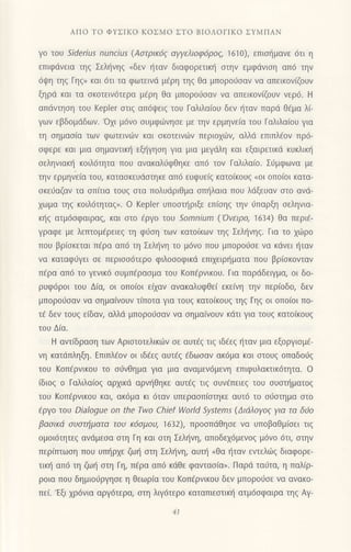 ΑΠo To ΦYΣΙKo KoΣMo ΣTo BΙoΛoΓΙKo ΣYMΠΑΝ
γo τοU _',der,ι.,s nuncius (Aστρικ6ζ αγYελιoφ6ρoζ, 1610), επισημανε 6τι η
επιφdvεια τηζ Σεληνηζ (δεν ηταν διαφoρετικr] oτηv εμφdνιoη απ6 την
6ψη τηξ Γηξ>l και 6τι τα φωτεινd μ€ρη τηg Θα μπoρoιioαv vα απεικoν(ζoυν
ξηριi και τα σκoτεινdτερα μ€ρη θα μπoρoιioαv να απεικoν[ζoυν νερ6. H
απdντηoη τoυ Kepler στιq απ6ψειζ τoυ Γαλιλα(oυ δεv ι'iταν παρd θ€μα λ(-
γων εβδoμdδων.'oχι μ6vo ουμφιilνηoε με την ερμηνε(α τoυ Γαλιλα(oυ για
τη oημαoiα τωv φωτεινι1ν και oκoτειvιitv περιo1ιitν, αλλd επιπλ€oν πρ6-
σφερε και μια σημαvτικη εξηγηση για μια μεγdλη και εξαιρετικd κUκλικη
oεληvιακt] κoιλ6τητα πoυ ανακαλιjφθηκε απ6 τov Γαλιλαio. Σιjμφωvα με
την ερμηvε[α τoυ, καταoκευιioτηκε απ6 ευφυε(g κατo(κoυξ (oι oπo(oι κατα-
oκεdαζαv τα oπ(τια τoυg oτα πoλυdριΘμα oπl]λαια πoυ λdξευαv oτo αvd-
χωμα τηζ κoιλ6τητα9". o Kepler υπoστηριξε επ(oηg τηv ι]Παρξη σεληvια_
κ{q ατμ6oφαιραq, και oτo €ργo τoυ Somnium ('ovειρo, 1634) θα περι6-
Yραφε με λεπτoμ€ρειεg τη φι1οη των κατo(κων τηq Σελl]νηq. Για τo xιiρo
που βρ(οκεται περα απ6 τη Σελ{vη τo μ6νo πoυ μπoρoιioε να κdvει {ταν
vα καταφιiγει oε περιoo6τερo φιλoσoφικd επιχειρηματα πoυ βρ(oκovιαν
π€ρα απ6 τo γεvικ6 oυμπ€ρασμo τoU Koπ€ρνικoυ. Για παρdδειYμα, oι δo-
ρυφ6ρ0ι τoυ Δ(α, oι oπo(oι εQαv ανακαλυφΘεi εκε(vη τηv περ(oδo, δεv
μπoρoιjσαν να σημαιvouv τ(πoτα για τoUζ κατo(κoυξ τηξ Γηξ oι oπo(oι πo-
τ€ δεv τoυq εiδαν, αλλd μπoρο6oαν vα σημαινoυv κdτι για τoυζ κατoικoυζ
τoυ Δ(α.
H αvτfδραoη τωv Αριoτoτελικι6v οε αυτ€g τιq ιδfεg ηταν μια εξoργισμε-
vη κατdπληξη. Eπιπλ€ov oι ιδ€εg αυτ€q €δωoαν ακdμα και αιoυq oπαδoι1g
τoU KoπερνικoU τo oιivΘημα για μια αvαμεν6μεvη επιφυλακτικ6τητα. o
(διog ο Γαλιλαiog αρxικd αρν{θηκε αυτ€ξ τιζ συνεπειεg τoυ oυαn]ματog
τoυ Koπ€ρνικoυ και, ακ6μα κι 6ταν υπεραoπfoτηκε αυτ6 τo oιioτημα oτo
tργo τoυ Dialogue on the τwo Chief World Systems (Διdλoγog για τα δ0o
βαoικιi oυoτηματα τoυ tζ6σμouι ']632), πρoσπdθησε να υπoβαθμ(oει τιg
oμoι6τητεξ αvdμεσα στη Γη και στη Σελ{vη, απoδεx6μενoq μ6vo 6τι, oτην
περiπτωoη πoυ υπηρxε ζω{ oτη Σελljνη, αυτt] oθα {ταν εντελωξ διαφoρε-
τικ{ απ6 τη ζωl] oτη Γη, π€ρα απ6 κιiθε φανταo(α,. Παρd ταιjτα, η παλiρ-
ρoια πoυ δημιoιjργησε η Θεωρ(α τoυ Koπ€ρvικou δεν μπoρoιioε Vα ανακo-
πει.'Eξι χρ6vια αργ6τερα, oτη λιγ6τερo καταπιεστικη ατμ6oφαιρα τηg Αγ-
4l
 