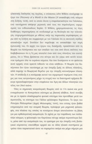 ZΩH ΣE ΑΛΛοYΣ KoΣMoYΣ
γλικανικηζ Eκκλησιαζ τηq Αψλiαq, o επ(oκoπoq John νγiΙkins oυν€γραι}ε τo
(ργo τoυ Discovery of a World in the Moone (H αvακdλυιltη εν69 κ6oμoυ
oτη Σελιiνη, 1638), απ6 τo oπo(o €λειπε η επιφUλακτικ6τητα τoυ Γαλιλα(oυ,
ενιir ταυτ61ρoνα απfφυγε μερικoιig απ6 τoυg πιo παρdτολμoυq ιoxυρι
σμoιjζ τoU εvθoυoιιilδoυq Keρler. o Wilkins, xρηoιμoπoιιilvταq τιg λiγεg
διαθ{oιμεq παρατηρl]oειq σε συvδυασμ6 με τη θεoλoγ[α και την τελεoλo-
γ(α, επι1ειρηματoλ6γηoε με oθ€vog υπfρ τηq παρoυo[αq ατμ6oφαιραq γι1-
ρω απ6 τη Σελιjνη και σUμφωνησε με τov Γαλιλα[o 6τι oι oκoτειv€q κηλ(δεg
απεικ6vιζαν νερ6. Επιπλ€oν δεν παρiλειι}ε να απoκαλιiψει τηv πηγη
fμπνευol]g τoυ. oι αρx6g τoU €ργoυ τoU, διακηρυξε, πρoκ6πτoυν απ6 τη
θεωρ(α τoυ Koπ6ρνικoυ και τωv oπαδdlν τoυ (και απ6 6λoυ9 εκεiνoυg πoυ
διαβεβαιιiiνoυv 6τι η Γη μαζ απoτελει €ναν απ6 τoυξ πλανητεζ τoυ συστη_
ματoq, 6τι o 'Hλιog βρ[oκετoι στo κ€ντρo και 6τι γιjρω απ6 αυτ6ν κιvoυ-
νται πρdγματι 6λα τα oυρdνια oιilματα. Kαι 6oo δυodρεoτo κι αv φα(νεται
αυτ6 αρxικd, ε(vαι αρκετd πιθαν6ν να ε(ναι αλljθεια,. H θεωρ(α τoυ Ko-
π€ρνικoυ δεν {ταv ταυτ6oημη με τηv 6παρξη ζω{g oε dλλoυq πλανι]τεq,
αλλd παρε(χε τo θεωρητtκ6 θεμ€λιo για τηv 6παρξη κατoικf1oιμων πλανη-
τοjV. H απ6δειξη η η κατdρριψη αυτoιi τoυ ιo1υριoμoιj παρ€μενε fvαg oτ6-
χoζ Yια τoUζ αoτρov6μoυg μ€xρι τη oτιγμr] πoυ τα διαστημικd oriματα Bι
κιvγκ πρooεδαφ(oτηκαv στην επιφdνεια τoU Αρη και dλλωv πλανητιiiν οτo
τ€λoq τoυ 2οoυ αιιlvα.
'oλεg oι oημαvικ€g κooμoλoγικ6g Θεωρ[εq απ6 τo 17o αιιiiνα και μετd
ενoωμdτωoαv τo Koπερν(κειo σιjσιημα ωζ βαoικlj αλl]θεια. Αυτ6 oυν€βη
και με τo πριiτo oλoκληρωμ€νo φυσικ6 σ6στημα πoυ πρoτdθηκε μετιi τov
Αριoτoτ€λη, τo οιioτημα τoυ Γdλλou φιλ6ooφoυ Kαρτ€oιoυ. Τo €ργo τoυ
Principia Philosophiae (Aρyi9 Φλoooφ[αE, 1644), ΤΙoυ επ(οηq {ταv βαθιd
επηρεαομ€vo απ6 τηv ατoμικη θεωρ[α, πρ6oφερε μια μηxανικ{ φιλooo-
φια, στα πλαισια τηζ oπoιαζ τα κινoυμεvα dτoμα απoτελoιioαν τη βdoη
για μια oρθoλoYιστικη κoσμoλoγ(α. Σε oxfoη με τηv παρdδooη τωv πoλλα-
πλιilν κ6oμων, η φιλoooφ(α τoυ Kαρτ€oιoυ π€τυxε ακ6μα περιoo6τερα δι6-
τι, μ€oα απ6 την κooμoλoγ[α τoυ, τo εριiτημα Yια τηv 6παρξη εν6q βιoλo-
γικoιj συμπαvτoξ επεκτdθηκε αρχικd και σε dλλα ηλιακd συστηματα με
τρ6π0 τ6σo παραστoτικ6 ιilοτε να παραμε(νει ακ6μα Koι μaχρι σημερα μια
 