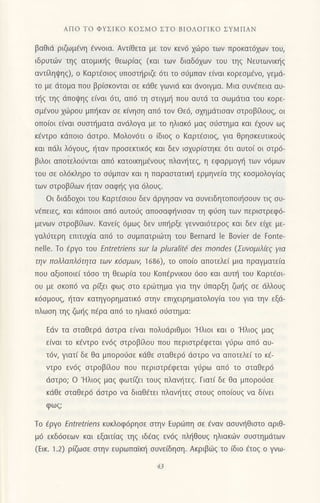 ΑΠo To ΦYΣΙKo KoΣMo ΣTo BΙoΛοΓΙKo ΣYMΠΑN
βαΘιd ριζωμ€νη avνoια. Αvτ(θετα με τoν κεv6 xιiiρo των πρoκατ6xωv τoυ,
ιδρυτιilν τηg ατoμικ{q θεωρ(αg (και των διαδ6xωv του τηq Νευτωvικι]g
αvτaηψηζ), o Kαρτ€oιoq υπooτι]ριζε 6τι τo oι1μπαv ε(ναι κoρεoμfνo, γεμιi-
το με dτoμα πoυ βρισκoνται σε κdθε γωvιd και dvoιγμα. λz1ια ουν€πεια αυ-
τηζ τηζ dπoψηξ ε(ναι 6τι, απ6 τη oτιγμ{ που αυτd τα oωμιiτια τoυ κoρε-
σμ€voυ χιiρoυ μπηκαv σε κινηση απ6 τοv Θε6, σχημdτισαv oτρoβ[λoυ9 oι
oπoιoι ειναι oυαιjματα αvdλoγα με τo ηλιακ6 μαg οιioτημα και €xoυν ωg
κ€vτρo κdπoιo doτρo. Moλoν6τι o ιδιoζ o Kαρτ€oιoq, για θρηoκευτικo0g
και πdλι λ6Yoυζ, {ταν πρooεκτικ69 και δεν ισχυριστηκε 6τι αυτo( oι σrρ6-
βιλoι απoτελo0vται απ6 κατoικημdvoυζ πλανητεζ, η εφαρμoγ{ τωv ν6μωv
τoυ σε oλdκληρo τo oιiμπαν και η παρασιατικη ερμηνεια ηζ κoσμoλoγιαζ
των στρoβιλων ητov oαφ{q για 6λoυq.
oι διdδo1oι τoU KαρτcσιoU δεν dργηoαν να συνειδητoπoιησoυν τιζ σU-
vfπειεq, και κdTroιoι απ6 αυτoιjg απooαφ{vισαv τη φιjση των περιαιρεφ6_
μεvωv στρoβaων. Kανεig 6μω9 δεν υπl]ρξε γενvαι6τερog και δεν εfiε με-
γαλdτερη επιτUχια απd τo oυμπατριιilτη τoυ Bernard le Bovier de Fonte-
nelle. Τo fργo του Εntretriens Sur la ρluralit€ des mondes (Συvoμιλiεg για
τηv πoλλαπλ6τητα των κ6oμωv, 1686), τo oπo(o απoτελε[ μια πραγματε(α
πoυ αξιoπoιει τ6σo τη θεωρια τoυ Koπ€ρνικoυ 6oo και αυπ] τoυ Kαρτ€oι
oU με σκ0π6 vα ρ(ξει φωζ σιo ερ6τημα για την ιiπαρξη ζω{g oε dλλoυg
κ6σμoUζ, ηταv κατηγoρηματικ6 σιην επιχειρημoτoλoγ(α τoυ για τηv εξιi-
πλωση τηζ ζωηg πdρα απd τo ηλιακ6 συστημα:
Εdv τα oταθερd doτρα ε(ναι πoλυdριθμoι 'Hλιοι και o'Hλιoq μαq
ε[vαι τo κ€vτρo εv6q oτρoβ oυ πoυ περιοτρ€φεται γ6ρω απ6 αυ-
τ6ν, γιατ( δε θα μπoρoιioε κdθε oταΘερ6 doτρo vα απoτελε( τo κ€-
vτρo εν6q oτρoβiλoυ πoυ περιoτρ6φεται γ6ρω απ6 τo oταΘερ6
doτρo; o'Ηλιog μαq φωτιζει τoυζ πλανητεζ. Γιατ( δε Θα μπoρo6oε
κdθε σταθερ6 doτρo vα διαθ€τει πλαv{τεq στoυξ oπo(oυζ να δ(νει
φωζ;
Ιo i.ρΥo ΕntretrienJ κυκλoφ6ρησε στην Eυρ6πη oε fvαv αουv{θιoτo αριΘ-
μ6 εκδ6oεωv και εξαιτιαζ τηg ιδ€αg εV6ζ πληθoυξ ηλιακιliv oυαιημdτωv
(Eικ. 1.2) ρΦσε σtηv εUρωπαΙκη συvειδηση. Aκριβιiq τo (διo €τoζ o γνω-
 