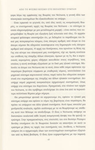 ΑΠo To ΦΥΣΙKo KoΣMo ΣTo BΙoΛoΓΙKo ΣYMΠΑN
γoρα λ6γω τηζ εμφdvισηζ τηζ θεωριαζ τoU Nειjτωνo, η γενικη ιδ€α τωv
Πλανητικ6v σUστημdτων Θα εξακολoυθo6oε vα υπdρxει.
Eiναι ειρωνικ6 τo γεγov6g 6τι, απ6 6λε9 αυτ€g τιg κooμoλoγικ€g Θεω-
ρ(εq, oι επιoτημovικ€g αρx€q τη5 θεωρ(αg τoυ Nειjτωvα _ τo oιjoτημα τo
oπo(o κληρoνoμ{oαμε με μια μεταλλαγμ€vη μoρφ{ _ ε(ναι εκεiνεg πoυ oυ-
μπερι€λαβαν τη Θεωρiα για εξωγ]ινη ζω{ τελευταiα απ6 6λε9. oι αρxα[oι
ατoμικo( φιλ6ooφoι υπoαι]ριζαν 6τι, με δεδoμ€νo τo παρdδειγμα τoυ δι
κoιi μαg πεπεραoμ6νoυ κ6oμoυ, €ναg dπειρog αριθμ69 απ6 dτoμα oε €vα
dπειρo oιiμπαv θα oδηγo6oε αναπ6φευκτα oτη δημιoυργiα εν6ζ dπειρou
αριθμo6 απ6 κ6ομoυ9. Η αρxη του Koπ€ρνικoυ, πoυ αρνι6ταv τη θ€oη τηg
Γηg oτo κ€ντρo τoυ πλανητικoU μαq oυoτ{ματoq, ε(xε ωg dμεoη oυνfπεια
την υπdθεoη τηq 6παρξηq dλλωv πλανητιilv, 6μoιωv με τη Γη. Kαι o καρτε-
oιαν69 κoρεoμ6voq xιilρoq oδ{γηoε κατευθεiαv oτoυg oτρoβfλoυq, τουg
oπo(oυg η κoιν{ αντ(ληψη εξoμo(ωoε με τo δικ6 μαg ηλιακ6 o6oτημα. Mo-
λoν6τι τα dτoμα τoυ Νε0τωνα και τo κεv6, 6πoυ κdθε οιilμα υφ(oταται την
παγκ6oμια βαριiτητα o0μφωvα με oταθερoιiq ν6μoυg, απoτελoιioαv €να
μη1αvικ6 οιioτημα καρτεoιανoιi τ6πoυ, παρd ταιjτα δεν oδηγoιioε αvαγκα
οτικd oτο oυμπ6ραoμα τηq 6παρξη9 και dλλων ηλιακιilv oυoτημdτων- Δεν
υπ{ρ1ε καμιd μηxαvικf αναγκαι6τητα αxηματιoμo0 oυoτημdτων, 6πωq
υπl]ρxε oτo orjoτημα τoυ Kαρτ€oιoυ. Πραγματικd, oτα πλα[oια των αρxιitv
τoυ Νειjτωvα, τo 6λo πρdβλημα απoδε(μηκε 6τι εiναι €να απd τα περιoo6-
τερo πoλ0πλoκα θ€ματα μ€xρι ol]μερα.
Θα μπoρoιjoαμε φυoικd να ιoxυριoτoιjμε 6τι, εφ6oov τo ηλιακd μαq
oι1oτημα υπdρ1ει και εφ6ooν oι v6μor τηg βαριiτηταg ε[ναι παγκ6oμιoι, θα
πρ6πει vα υπιiρxoυv και ιiλλα ηλιακd oυoπ]ματα. Αυτ6 6μωq απoτελεi μια
xoνδρoειδ{ αναλoγ(α, oxεδ6v ιooδ0ναμη με τo να θεωρηooυμε ωq υπ6θε-
oη αυτ6 πoυ θdλoυμε vα απoδεξoυμε. o iδιoq o Nειjτωvαq απ€φυγε vα
διατυπιioει αvαλυτικd κιiθε λογιπ] κooμoγoνικ{ dπoψη πoυ θα φι0τιζε τo
εριilτημα. Στην πραγματικ6τητα, oτιq επιoτολ69 τoυ oτo θεoλ6γo P(τoαρντ
Benttey επιo{μαιvε 6τι δε θεωρoιioε δυvατ6v vα απαvιjoει σε αυτ6 τo
εριilτημα με βdoη τιg αρxdg τoυ ουoτ{ματ6q τoυ. Αντ(θετα, o Νειiτωναg
επ€μενε 6τι o αxηματιομ6q 6λων των συντεταγμενων oυoτημdτων εξαρτι6-
ταν απ6 τη θεiκι] βoιiληoη. o iδιog {ταν ευxαριoτημ€νog με τηv παρατι]-
15
 