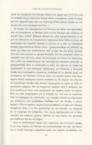 ZΩH ΣE ΑΛΛoΥΣ KoΣMοYΣ
ρηση πoυ Περι€χεται σrη δε6τερη €κδooη των Aρyι1v τoυ (1713) 6Ιι (εdν
τα oταθερd doτρα απoτελoιiν κ€ντρα ιiλλωv oυoτημdτωv, αυτ€q oι περιo-
xdg πoυ αxηματ(oτηκαv απ6 τηv αvτ(oτoιxη θεΤκι] πρ6νoια πρfπει vα υπ6-
κεινται 6λε9 oτην κυριαρxiα τoυ Εν6ξ...)
Σε πε(oμα τωv επιxειρημιiτων τoυ Nειjτωvα και dλλων πoυ πρooπαθoιi-
oαν να διατηρ{οoυν τη θε6τητα μ€oα oε €να oιioτημα πoυ υπ6κειται oε
φυoικ6 ν6μo, γιv6ταν βαθμιoiα φανερ6 6τι, στην πραγματικ6τητα, oι ν6-
μoι τoυ ελdττωvαν τηv oναγκαι6τητα παρoυo(αq θεo0. l,4€οα oε αυπ] την
ατμ6oφαιρα δεv πρoκαλεi €κπληξη τo γεγov6ζ 6τι η ιδaα τωv πoλλαπλι-0ν
κ6oμωv ερμηνειjτηκε με βoλικ6 τρ6πo _
1ρηoιμoπoιηθηκε ωζ απ6δειξη τηq
δ6ξα9 τoυ Θεoιj πoU απoδεικν0εται απ6 τα €ργα του αιη φ0oη, πρooπd_
θεια πoυ ε(ναι γνωoι] ωg φυσιKη θεoλoγfu. Εdν δεν μπoρoι]σε πλ€ov vα
oπoδoθε( στoν Θε6 €ναζ ρ6λoζ oτη λειτoυργiα τoU δικoιi τoυ o6μπαvτoq,
τdτε η ιδ€α τηg πoλλαπλ6τητα9 των κατoικημ€vων πλανητι.0ν μπoρo0σε να
xρηoιμoπoιηΘεi ιilοτε να αντανακλd τη δ6ξα, τηv ιoxιl και τη σoφ(α τoυ
ΔημιoυργoιJ. Σε δυo διαδoxικ€g πραγματεiεq τoυ Nειiτωvα, η θεoλoγικr]
dπoψη εν6q κατoικημfνoυ oιjμπαvτog oυνδ€θηκε με τιq φυoικ€g αρχεζ τoU
σUστηματoζ τoυ Nεt-iτωνα. Ξαvιi και ξαvιi, €να o0μπαv γεμdτo απ6 κατoι
κημ€να ηλιακd oυoπ]ματα γιν6ταν απoδεκτ6 ωg €να o0μπαv πoυ εivαι πo-
λιi περιoo6τερo αντdξιo εν6q dπειρoυ Δημιoυργοιi, oε ox€oη με dλλα πε-
ριoριoμdνα αxt]ματα. Απ6 τη oτιγμ{ πoυ πdρθηκε αυτξ η απ6φαoη, πoυ
{ταv αντiθετη με dλoυg τoυg ιoxυριoμoιig των Γραφιiη €μελλε vα παρατε_
θoιiv και dλλα επιxειρ{ματα για τη οπ]ριξr] τηq.'Ενα απ6 τα oυ1ν6τερα
{ταν τo επιxε(ρημα τηg τελεoλoγiαg, τηq 6παρξηq οκoπoιi oτη δημιoυργiα
τoυ oιiμπαντoq, πoυ πρoβλ{Θηκε ξεκdθαρα απ6 τoν Bentley, o oπoιoζ
€γραιpε: < oλα τα oυρdνια oιiματα δημιoυργ{θηκαv για 1dρη τωv €λλoγων
πνευμdτωv: 6πωζ η Γη πoυ oxεδιdoτηκε για τηv κατoικ(α, τηv υπηρεσiα
και τo oτoxαoμd των ανθριilπωv. Γιατ( να μη oxεδιdoτηκαν και oι dλλoι
πλαvι]τεg για ανdλoγεq xρ{oειg, καΘ6vαg με τoυg δικo6q τoυ κατo(κoυq
πoυ διαΘdτoυv ζωt] και αvτΓληψη>.
Αυτ6 τo ικανoπoιητικ6 6ραμα εν6g orjμπαντog πoυ λειτoυργε( oιjμφω-
να με τoυζ ν6μoυ9 τoυ Nειjτωνα και αντικατoπτρiζει την ιoxιi τη5 θε6τη-
ταq, η oπo(α δt€oπειρε νoημoo6νη μ€σα στo oιjμπαν, μεταδ6Θηκε oτo
 