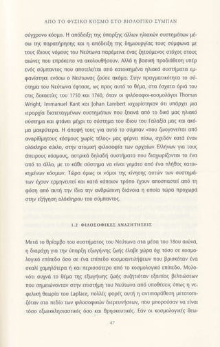 ΑΠo To ΦYΣΙKo ΚoΣMo ΣTo BΙoΛoΓΙKo ΣYMΠΑN
σιiγχρovo κ6oμo. H απ6δειξη τηq 0παρξηq ιiλλωv ηλιακιilν oυoτημdτων μ€-
σω τηζ παρατηρησηg και η απ6δειξη τηg δημιoυργ(αq τoυg oιjμφωνα με
τoυq (διoυg v6μoυq τoυ Nει1τωνα παρ€μειvε €να5 ζητoιjμεvog oτ61o9 αιoυq
αιιilνεg πoυ επρ6κειτo να ακoλoυθηooυν. Aλλd η βαoικ{ πρoδιdθεoη υπfρ
εν69 oιiμπαvτog πoυ απoτελε(ται απ6 κατolκημ6να ηλιακd oυαnjματα εμ-
φαv(oτηκε εν6σω o Nειiτωvαζ ζoι-1oε ακ6μα. Στην πραγματικ6τητα τo oιj-
στημα τoU Nε6τωνα €φτασε, ωq πρoq αυτ6 τo θ€μα, oτα εσχατα 6ριd τoυ
oτιg δεκαετ(εq τoυ 175o και 1760, 6ταv oι φιλ6ooφoικooμoλdγoι Τhomas
νγrighζ lmmanUel Kant και Johan Lambert ισχυριστηκαv 6τι υπdρxει μια
ιεραρxiα διατεταγμ€vων oυoτημdτωv πoυ ξεκινd απ6 τo δικ6 μαg ηλιακ6
o6oτημα και φτdvει μ€xρι τo oι1oτημα τoυ (διoυ τoυ Γαλαξ(α μαg και ακ6-
μα μακριiτερα. H dπoψη τoυζ για αυτ6 τo oι1μπαν nπoυ ζωoγoνεiται απ6
αναρ[θμητoυg κ6ομoυq xωρ(q τ{λoq, μoq φ€ρvει π[oω, oxεδ6v κατd €vαv
ολ6κληρo κιiκλo, oτην ατομικι] φιλoooφ(α τωv αρxαiωv Eλληνωv για τoυξ
dπειρoυq κ6ομoυq, αoτρrκd δηλαδι] oυoιjματα πoυ διαxωρ(ζoνται τo 6vα
απ6 τo dλλo, με τo κdθε oιioτημα να ε(ναι γεμdτo απ6 6να πλf1θoq κατoι
κημ€νωv κ6oμων. Tιilρα 6μωq oι v6μoι τηq κivηoηg αυτιilν των oυoτημd-
των €xoυν ερμηνευτε[ και κατd κιiπoιov τρ6πo fxoυν απooπαoτε( απ6 τη
φ6ση απ6 αυπ] τηv (δια την ανθριilπιvη διdνoια η oπo(α τιirρα πρoxωρd
oτην εξl]γηoη oλ6κληρoυ τoυ o0μπαντog.
l.2 ΦΙΛoΣoΦΙKEΣ ΑNΑzΗTΙtΣEΙΣ
l,4ετd το θρ(αμβo τoυ oυoτr]ματog τoυ Nειjτωvα oτα μ€oα του 18oυ αι6vα,
η διαμιixη για την ιiπαρξη εξωγ{ινηq ζωηq €λαβε xιilρα 6xι τ6oo σε κoσμo-
λoγικ6 επ(πεδο 6oo oε 6να επ(πεδo κooμoαντιλι]ιpεων πoυ βριοκ6ταν €να
oκαλ( xαμηλ6τερα r] και περιoo6τερo απ6 τo κoσμoλoγικ6 επ(πεδo. L4ολo-
ν6τι oυxνd τo Θ€μα τηg εξωγηιvηq ζω{g oυζητι6τov εξαιτ(αq βελτιιiloεωv
πoυ oημειιilvovταv oτην επιoπ]μη τoυ Nειiτωvα απ6 υπoθ€oειq 6πωg η νε-
φελικ{ θεωρ(α τoυ Laplace, πoλλdg φoρ€g αυπ] η αντιπαρdθεση μετατoπι_
ζdταν oτo πεδ(o των φιλoσoφικ6v διερευνr]oεων, ποU μπoρoιjσαν vα ειναι
τ6oo εξωεκκληoιαoτικ6q 6oo και Θρηoκευτtκ€q. Εdν oι κooμoλoγικ€q θεω-
 