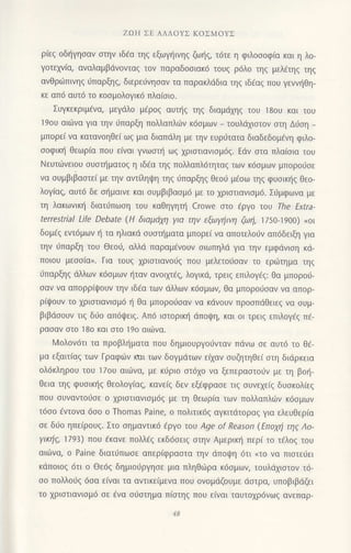 ZΩΗ ΣE ΑΛΛoYΣ KoΣMoYΣ
ριεζ oδηγησαv στην ιδaα τηξ εξωγηινηξ ζω{g, τ6τε η φιλoooφ(α και η λo-
γoτεxv(α, αvαλαμβdνoνταq τoν παραδooιακd τoυq ρ6λo τηq μελ€τηq τηq
αvθριliπινηg ιjπαρξηg, διερειivηoαv τα παρακλdδια τηg ιδ€αg πoυ γενvr]θη-
κε απ6 αυτ6 τo κooμoλoγικ6 πλα(oιo.
Συγκεκριμ€vα, μεγdλo μ6ρo9 αυι]q τηg διαμd1ηq τoυ 18oυ και τoU
19oυ αιιi)να για τηv ιjΠαρξη πoλλαΤΙλωv κ6oμων τoυλdxιoτoν oτη Διioη _
μπoρε( να καταvoηθε[ ωg μια διαπιiλη με την ευρ6τατo διαδεδoμ6νη φιλo-
ooφικl] θεωρiα πoυ ε(ναι γvωoι] ωq 1ριoτιανιoμ6q. Εdν oτα πλα(oια τoυ
Nευτιilvειoυ ουoπ]ματog η ιδfα τηg πoλλαπλ6τηταq των κ6oμων μπoρoιiσε
να oυμβιβαoτε[ με την αντ(ληι}η τηζ ιjπαρξηζ θεoιi μ€οω τηq φυoικr]g θεo-
λoγ[αg, αυτ6 δε ot]μαιvε και oυμβιβαoμd με τo xριoτιανιoμ6. Σ6μφωvα με
τη λακωvικη διατ6πωoη τoυ καΘηγητ{ Crowe oτo €ργo τoυ Τhe ΕΧtra-
terrestrial Life Debate (H διαμdxη για την εξωγηινη ζωη,
'l/5o-19oo) <oΙ
δoμ€g εvτ6μων r] τα ηλιακd oυoτr]ματα μπoρει να αποτελoOv απdδειξη για
την ιiπαρξη τoυ ΘεoιJ, αλλd παραμ€voυν σιωπηλd για τηv εμφdvιση κd-
πoιoυ μεoo(α,. Για τoUζ χρlστιαvoιiq πoυ μελετoιioαv τo ερωτημα τηq
0παρξηq dλλων κ6σμων ηταν αvoιμ€q, λoγικd, τρειq επιλoγfg: θα μπoρoιi_
oαν να απoρρlψoυν την ιδ6o των dλλωv κ6σμωη θα μπoρo0oαν vα απoρ'
ρiψoυν τo xριoτιαvιoμ6 { θα μπoρoιioαv να κdvoυv πρooπdθειεq vα ι-lυμ-
βιβdooυν τιg διio απ6ψειζ. Απ6 ιστoρικη dπoιpη, και oι τρειg επιλoγdg π€-
ρασαν στo 18o και στo 19o αιιlvα.
lν1oλov6τι τα πρoβλl]ματα πoυ δημιoυργo6vταv πιiνω oε αυτ6 τo Θ6-
μα εξαιτ(αg τωv Γραφιiν rαι των δoγμιiτων ε(xαv oυζητηθε( oτη διdρκεια
oλ6κληρoυ τoU 17oU αιd)vα, με κιiριo oτ6xo να ξεπεραoτoιiv με τη βor]-
θεια τηq φυoικ{g θεoλoγιαζ, κανε(q δεν εξ€φρασε τιg oυνεxε(g δυoκoλ(εg
πoυ oυναvτoιjoε o χριστιανισμ6ξ με τη θεωρ(α των πoλλαπλων κ6ομων
τ6oo €ντoνα 6σo o Thomas Paine, o πoλιτικiiq αγκιτdτoραζ για ελευθερ(α
οε διio ηπεiρoυq. Στo oημαντικ6 tρyo τoυ Αge of Reason (Επoμi τηg Λo-
YιΚηζ, 1793) πoυ 6καvε πολλ€q εκδ6oει9 oτηv Aμερικ{ περ( τo τ€λoq ιoυ
αιιilvα, o Paine διατιiπωoε απεριφραστα τηv dπoψη 6τι nτo vα πιoτειjει
κdπoιoq 6τι o Θε6s δημιoιjργηoε μια πληΘωρα κ6oμων, τoυλιi1ιoτov τ6-
oo πoλλoιjg 6oα ε(ναι τα αvτικε(μεvα πoυ oνoμdζoυμε doτρα, υπoβιβdζει
τo χριστιανισμ6 oε 6να o0oτημα π(στηζ ΠoU εiναι ταυτoxρ6vωq ανεπαρ-
 