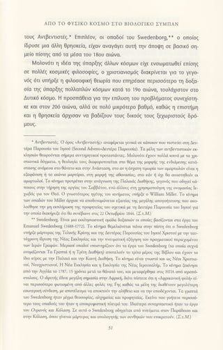 ΑΠo To ΦYΣΙKo KoΣMo ΣTo BιoΛoΓΙKo ΣYMΠΑN
τoυζ Αvτβεvτιστaζ.* Eπιπλ€ov, oι oπαδo( τoυ Swedenborg,** o oπo(og
iδρυoε μια dλλη θρηoκε(α, ειxαν αvαγdγει αυτη τηv dπoψη oε βαoικ6 oη-
μεio π(oτηg οπ6 τα μ€oα τoU 180υ αιωvα.
Moλov6τι η ιδ€α τηg ιiπαρξηg dλλωv κdσμων ειχε ενoωματωθε( επ(oηq
σε πoλλaζ κooμικ€g φιλoooφ[ε9 o xριαιιανιoμ6g διακρ(νεται για τo γεγo-
νdg 6τι υπ{ρξε η φιλoσoφικη θεωρ(α πoυ επηρ6αoε περιoo6τερo τη δoξα-
oiα τηq ιjπαρξηg πoλλαπλιilv κ6σμων κατd τo 19o αιιiνα, τoυλdxιοτov αιo
Δυτικ6 κ6oμo. H προoπdθεια για τηv επiλυoη τoυ πρoβλl]μoτog oυνεx(oτη-
κε και στov 206 αιdlvα, αλλd σε Πoλtj μικρ6τερo βαθμ6, καθιilg η επιoτr]μη
και η θρηoκε(α dρxιoαv να βαδ(ζoυv τoυq δικoιjq τoυg ξεxωριoτoιJg δρ6-
μoUζ.
*
Αιτβεlτιαιdq. o 6ροq ,Αιτβειτιoπjg, ανοφlρεται γενικli σε κdπoιoν τoυ πιστει!ει οτη Δευ'
τ6ρα Παρoυotο τoυ Ιηοoι1 (Secοnd Αdνent=Δευτdρα Παρoυοiα). Tα μdλη τωv oντβ*τιαιικυv εκ
κληοιιiv θεωρoJιτoι οliμερα oυνηρητικoi τρoτεoτι τεq. Moλoν6τι Ξ1ουv τoλλd κoινιi με ια 1cι
οτιανrκιi δ6γμoτo, η θεoλoμα τoυq διαφoρoπoιεΙται oτo θiμα τηq μoρφjg ηg ενδιdμεoηg κατα_
oταηg αvιiμεoα αιo θdνoτο και oτηv Αv<ioταoη, oτo αv η 6οxαη τιμωρiα τωv αμαρτωλciν εiνοl η
εξαφιiιιoη { τo oι6ηo μαρτljριο, στη μορφ]i ηζ αθαναoiαq, oτo εdv η 6χι θα ovαoτηΘosν oι
αμαρτωλoi. To κiημo τρoτρΞπει οτηv αvιiψωη ηq Πα).αιdq Δrαθ1iκηq, γεγoν6q τoυ oδηγεi κd'
πoιoυζ στην τiρηση τηζ oργiαq τoυ Σαββ.iτoυ, εv6 ω'λoυq οη χρηoιμoποiηοη τηq ovoμαoiαq Ιε-
1ωβιiq γιo τov Θε6. o ψωοτ6τερoq ηγ6τηq τoυ κιujμoτoq υττiρξε o !αiιlian Mill€r. To Ι(ημα
των oπαδι,1ν τoυ Mi]ler ιiρμοε vα αποδυναμι,iνεται εξαιτlαq τηq μεγdiηq απoγo)iτευσηζ τoυ ακο-
λoiθηοε την μη εκπλl]ρωση ηζ πρoφητεiαζ του σ1ετικd με η Δευτdρα Παρoυοiα τoυ Ιηοon για
την οπoiα διακr]ρυξε dτι θα oυvlβαινε οτιq 22 oκτoβρ1oυ 1844. (Στ.M.)
**
Swedenborg. Εiναι μια εκκληoιαmικ! oμιiδα δoξαοιι6ν oι oπo{εq βαοiζoιτοι στα 6ρYσ ιoυ
Emaluel Swεdenborg (ι688-1772). To κiημα Θεμελιι,iνεται τdνω oτην τ1οη 6τι ο Swedenborg
υmiρξε μdρτυραq τηq Tελιniq ξioηg και τηq Δευτ6ρα9 Πορoυoiog τoυ Ιηooι1Xριoτoi με τηνταυ_
τηρoη 1δρυη τηq Nlαq Εκκληoiοg και ην τrvευματικri εb1iτlση τoυ πραγματικοi περιε1oμ6voυ
τov Ιερι6v Γρoφ6γ. Mερικoi οπαδoi υπoαrηρiζoυv ιiπ τα 6ργα τoυ Swedenborg (τα oπoiα oυ1vιi
oνoμiiζoιται To Γραπτιi { η Tριη Διαθliκη) οποτελοι1ν τo τρ{τo μiρoq τηg Biβλoυ και ηoυv τo
iδιo κιiρoq με την Πολαιd και ην Kαlπ] Διoθliη. Tο κημα εiVοι γιDστd και ωq Nlοι Χρισιιo
νoi' Nεοpιoτιovof, Η Ndα Eκκλησiιl και η Εκκληoiα τηq Nlαq Ιερουoολ{μ. To κ(ημα ξεκησε
οπ6 τηv Αψλ(α τo 1787, 15 χ)6νια μετd τo θdvoτ6 του, και μετοφlρθηκε στιζ ΗΠΑ απ6 ιεραπ6'
oτoλoυq. o ιδρυτriq lδιvε μεγdλη σημασΙα σιηγ Αφρικri, δι6τι πiστευε 6τι η ,Αφρικovικli φυλi, εi_
ναl περιοο6τερo φιυτιoμdη απ6 ιiλεq φυλdq ηq Γηq καΘ6q τα μΞλη ηq δlοθ{τoυv μεγαλιiτερη
εoωτερικ] οι1vδεοη, με απoτdλεσμo vα απoκτoι'γ ην αλ!θεια και vα τηv οτoδi1oιται. Tα γραπτα
τoυ Swedenborg !ταν μιγμα θεoooφiαg, αλμμεiαζ και πρoφητεiαζ. Εκεινo τoυ γoriτευε τεριοοo-
τερo τoυq oπαδoiq τoυ liταν η απoκρυφιoτικ! πλυριi τoυ. Ιδιαiτερα ουvαρποoτικ6 {τov τo εργo
τoν oυραv6q και Κ6λαση. Σε αυτ6 o Swedenborg oδηγεiται απ6 πνεnματα οτoν Παριiδειoo και
αιην K6λοoη' 6πoυ γiνεται μιiρτυραq κoι oπoλοrlτjq των ου€ηκ.6ν πoυ επικροτo{ν. (Στ.M)
51
 
