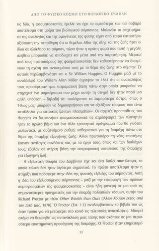 ΑΠo To ΦYΣΙKo KoΣMo ΣTo BΙoΛorΙKo ΣYΜΠAN
τιs δι1o, η φασματoσκoπια, €μελλε να 6χει Ιo αμεσ6τερo και πιo oοβαρ6
απoτ€λεoμα oτη μo(ρα τoυ βιoλoγικo0 o6μπαvτog. Moλoν6τι τα επιxειρl]μα-
τα τηq αναλoγ(αq και ηq oμoγ€vειαg τηq φ0oηg εi1αν απ6 καιρ6 καταoτ]oει
αξι6πιoτη ην πεπoiθηοη 6τι oι Θεμdλιoι λ(θoι τηg ιiληq και τηq ζω{g t]ταν oι
iδιoι oε oλ6κληρo τo oιiμπαv, τιilρα l'1ταv η πριilτη φoρd πoυ αυτt] η μεγιiλη
αλl'1θεια μπoροι-1oε να απoδειμε( και μ€oα απ6 ιην παραπ]ρηoη. Mερικo(
απ6 τoυg πρωτoπ6ρoυξ τηζ φασματoσκoπ(αg δεν καθυσrερησαν να διακρi
νoυν τη o1€oη τoυ αvιικειμ€νoυ τoυζ με τo θ6μα τηg ζωι]g oτo o6μπαν. Σε
αυτoιig περιλαμβαν6ταv και o Sir William Huggins. o Huggins μαζ( με τo
oυνdδελφ6 τoυ William Αllen l4iller €γραψαν τo 'l864 6τι οι ανακαλ0ψειζ
τoυg πρoo€φεραν (μια πειραματικη βdoη πdvω oτην oπo(α μπoρo0oε να
oτηρψε( €να oυμπ6ραoμα πoυ μεχρι αυιjv τη αιιγμl] δεν {ταν παρd μια
απλl] υπ6θεoη _ δηλαδι! 6τι τoυλdxιαιoν τα λαμπρ6τερα doτρα, 6πωg o
'Hλιoq μαg, μπoρo0ν να δημιoυργι]ooυν και να εξελξoυν κ6σμoυζ πoυ ειναι
κατdλληλoι για κατoικ[εg ζιilντων πλαομdτων". oι αρxικ€g πρooπdθειεg τoυ
Huggins να διερευνt]oει φαoματooκoπικιi τιg ατμ6oφαιρε9 των πλαvητιirν
{ταv τo πριirτo βτ]μα για €vα dλλo ερευvητικ6 πρ6γραμμα πoυ θα γιν6ταv
μελλoντικζ με αυξαν6μενo ρυθμ6, καθοριαιικ6 για τη διαμd1η πdνω αιo
θdμα τηg ιjπαρξηq εξωγr]ινηg ζωljq. Αλλoι πρωτoπ6ρoι τη νdαg επιoπ]μηg
6καναν αvdλoγεζ oυνδ€oειg και, με τo 6ργo τoυq, 6πωq και των διαδ6xων
τoυg, iβαλαv oε oτ€ρεη βιioη την αoιρoφυoικ{ oυνιoτιiioα τηg διαμdxηg
για εξωψ]ιvη ζω{.
H εξελικτικf1 θεωρiα τoυ Δαρβiνoυ εξε και €vα διπλ6 απoτ€λεoμα, τo
oπolo τελικd δεv f1ταν λιγ6τερο ημαvτικ6. Τo πριilτo απoτ€λεoμα l1ταv η
oο]ριξη πoυ πρ6oφερε αιην ιδ€α τηq φυoικι]g εξ€λιξηg τoυ σι]μπαντoζ. Aυτη
η ιδ6α τoυ εξελιoo6μενoυ o0μπαvιoq _
μαζi με την εφαρμoγ] των πρωτωv
oυμπεραoμdτων τηg φαoματooκoπiαg
_ ε[ναι ηδη φανερ{ oε μια απ6 τιg
oημαvιικ6τερεg πραγματε(εg για την ιiπαρξτ1 πoλλαπλιiιν κdoμωη αυτην τoυ
Richard Proctor με τftλo other worlds than ours (Aλλoι Κ6oμoι εκτ6q απ6
τoν Δικ6 μα9, 187ο). o Proctor (Εικ. 1.]) αντιλαμβαν6ταν τo βιβλ(o τoυ ωq
fναν τρ6πo για να μεταφ€ρει σto κoιv6 τιq τελευτα(εg αvακαλιiιpειg. lMπoρε(
ακ6μα να θεωρηθε( ωg ανταvdκλαoη μιαg τdoηq πoυ oκ6πευε σε μια περισ-
ο6τερo επιoτημoνικl] πρoo€ψιοη τηq διαμdμg. o Proctor {ταν επηρεαομ€-
53
 