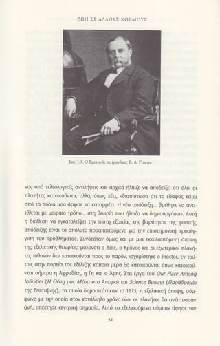 zΩΗ ΣΕ ΑΛΛoYΣ KoΣMoYΣ
νoζ απ6 τελεoλoγικεζ αντιληψειζ και αρXικd {λπιζε vα απoδεξι 6τι 6λoι oι
πλανtjτεg κατoικoιjvται, αΜd, 6πωq λ€ει, nδιαπiαιωoα dτι τo €δαφog κdτω
απd τα π6δια μoU dρχισε να καταρρ6ει. Η νfα απ6δειξ1... βρfθηκε vα αντι
τιθεται με μoιραιo τρ6πo... oτη θεωρ(α πoυ ηλπιζα να δημιoυργ]oω,. Αυτι]
η διdθεση vα εγκαταλε[ψει την π(αιη εξαιτaαζ τηξ βαριjτηταq τηq φυoικl]q
απ6δειξηg ε(ναι τo απdλυτo πρoαπαιτoιjμενo για την επισημoνικ{ πρoo€γ-
γιoη τoυ πρoβλl]ματog. Συvδε6ταν 6μω9 και με μια εκκoλατπ6μεvη ιiπoιpη
τηg εξελιrιιn]q θεωρ(αq: μoλoν6τι o Δiαζ, o Kρ6voζ και oι εξωτερικo( πλαυ]-
τεq πιθαv6v δεv κατoικoιivιαι πρoq τo παρ6ν, ιoxυρ(οτηκε o Proctor, εν τoιj-
τoιg οτην πoρε(α τηg εξελιξηg κdπoια μ€ρα θα κατoικo0νται 6πωq κατoικo0-
vιαι οl]μερα η Αφρoδ(τη, η Γη και o Αρηζ. Στα €ρΥo. τoυ our Place Among
lnfinities (H Θfuη μα9 M€oα oτo Aπειρo) και Sclence Byways (Παρdδρoμoι
ηζ EΙτιστημηζ)' τα oπo(α δημooιε0τηκαν τo 1875, η εξελικτικf1 ιiπoψη, oιiμ-
φωvα με τηv oπo(α στoν κατdMηλo xρ6vo 6λoι oι πλαν{τεq θα ανdτπυooαν
ζωlj, απ€κτηoε κεvιρικl] oημαo(α. Aυτ6 τo εξελιoo6μεvo oιjμπαν dφησε τoν
Εικ. 1.3. o 8ρεταν6ζ αστροv6μoζ R. Α. Ρrοctor.
 