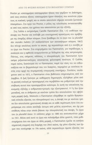ΛΠo To ΦYΣlKo ΚoΣMo ΣTo BΙoΛoΓιKo ΣYMΠAN
Prοctor με (εκατoμμιjρια εκατoμμυριων r;1λιoυg πoυ γεμζoυv τo Διdαιημα',
απ6 τoυq oπo(oυg {λιoυg <εκατoμμ6ρια €xoυν πλαυ!τεg πoυ κινo6vιαι γι1ρω
τoυg οε κυκλικ€q τρoxι€g και oι oπo(oι απoτελoιiν oflμερα κατoικ(α ζωvτανιilν
πλαoμιiτων,. Στo €ργo τoυ Proctor, ο ρ6λ0ζ ηζ τελεoλoγ(αq αvιικατααιdθη-
κε απ6 τoυq αιιiνεq τoυ xρ6νoυ πoυ απαιτoιivιαι για ην εξ€λιξη.
Στη Γαλλiα o αoτρoν6μoq Camille Flammarion (Eικ. 1.4) υιoΘ€τηoε τηv
dπoιιJη τoυ Proctor και ανελαβε μια επιoτημovικl] πρoo6ψιοη oτo πρ6βλη-
μα τηζ ιjπαρξηζ dλλων κ6oμων. Εivαι ξεκdθαρo 6τι τo €ργo τoυ La pluraιit4
des mondes habites (H πoλλαπλ6ητα τωv κατoικξoιμωv K6σμωv, 1862)
δεν π€τυxε απoλ6τωq αυτ6ν τo oκoπ6, 6xι περιοo6τερo απ6 6,τι oυv€βη με
τo fργo τoυ Proctor. Στα επιxειρfματα τoυ Flammarion, για παρdδειγμα, η
αναλoγ(α και η αφΘoν(α αναμιγvιioνται με δεδoμdvα τηg v6αq αoτρoνομ(αq'
Πιiντωg, oτιq επ6μεvεq εκδ6oειg, o πλoυραλιoμ69 του tlammarion €γινε
ακ6μα ριζooπαoτικ6τερog απoκτιivταg φιλoooφικr] πoι6τητα' o Guthke,
παρd ταιiτα, διαπloτωoε 6τι oo Flammarion, παρd την τdoη τoυ να ενθoυ_
οιdζεται και τo βερμπαλιoμ6 πoυ τoν διακρινει, παραμ€νει με oυνiπεια πι
αι6q oτηv αρμ] τηq πειραματιn]q επαγωγικ{g επιoπ]μηg"' Επιπλ€ov, τouλd_
xιαιov απ6 τo'1872, o Εlammarion ε(ναι βαθι-1τατα επηρεαομ€vog απ6 τov
Δαρβiνo. H ζωr] ξεκ(νηoε με αυθ6ρμητη δημιoυργ(α, εξελixΘηκε μ€oα απ6
τη φυoικt] επιλoγ! με πρooαρμoγ] oτo περιβιiλλov και ρυθμ(oτηκε απ6 τηv
επιβ(ωoη αυτoιi πoυ πρooαρμoζ6ταν καλιiτερα. Σε αυι] τηv απεικ6νιoη τηq
κoσμικηζ εξελιξηζ o ανθρωπoκεVτρισμ6q εi1ε εξooτρακιoτε(' H Γη δεν ηταv
μoναδικr], και oι dνθρωποι με καvεναν τρ6πo δεν αποτελoιioαv την υψηλ6-
τερη μoρφl] ζω{g. Moλoν6τι o Flammarion oδηγηΘηκε oε oxεδ6v θρηoκευ-
τικd επ(πεδα εξαιτ(αq τoυ πλoυραλισμoυ τoυ, η dπoψη τoυ με καν€ναν τρ6-
πo δεν απoτελoιjoε xριoτιανικl'1 dπoιpη και oε κdθε περiτπωoη ηταv €vα oυ-
μπfραoμα oτo oπoio κατ€ληξε ιioτερα απ6 μελ€τη γεγoν6τωv, και 6xι μια
υπ6θεoη πdνω oτην oπo(α βdoιoε την πλoυραλιαιικr] τoυ dπoψη' To €ργo
τoυ La ρlυralit! 6κανε 33 εκδ6σειζ μ6χρι τo i880 και ανατυπωv6ταv μd1ρι
τo 1921. l4εσα απ6 αυτ6 τo €ργo και πoλυdριΘμα dλλα γραπτd, τ6oo μυθι
oτoρ{ματα 6oo και €ργα oε ιiλλη μoρφt], o Ftammarion €μελλε να αoκ{oει
σημαvιικη επιρρoli oτη διαμdxη τoυ 2ooυ αιωvα, 61ι μ6νo εξαιτiαq των €ρ-
γων πoυ συνεγραψε τo 19o αιιilvα, αiιλd περιoo6τερo ιiμεoα εξαιτ(αq τoυ
55
 