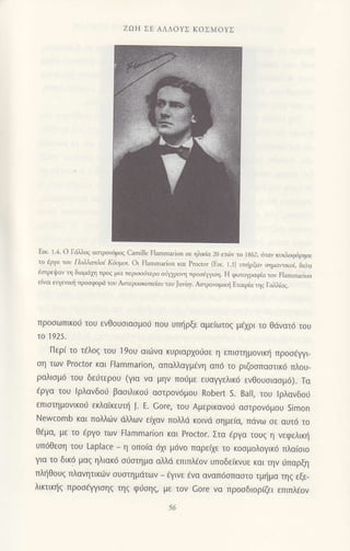 ZCJH ΣE ΑΛΛoyΣ KoΣMoYΣ
Eικ. 1.4. o Γd)λoζ ασιρoγ6μoζ camiΙe FΙaΙnmarion σε ηλικiα 2ο ει(6v τo 1862, 6ταv κυκλoφ6ρησε
τo ιρΥo 1oν Πoλλ.1πλo1 -(ιiφoι. oι Flarnmarion και ΡΙocror (E!κ. 1.3) υτn{ρξοv ημαvακoi, δι6τι
iαrρει!αν η διoμd1η τρog μια περιαo6τερο oιiψρoη πρoοι|γη. Η φoτoγραφiο τoυ Flarπmarion
ε{vαι ευγεπn( πρooφοριi τoυ Ααιερooκoπε(oυ του Juvη. Ασ.ρovoμΦ Eταιρ{α ηq Γαλλιαζ.
πρoσωπικof τoU ενθouσιασμo6 πoU υπηρξε αμειωτoζ μεχρι τo θdvατ6 τoυ
τo 1925.
Περι τo τ€λoζ τoυ ]90υ αι6vα κUριαρχo0σε η επισημoνικη πρoσΦι-
ση των Proctor και Flammarion, απαλλαγμενη απ6 τo ριζ0σπαστικ6 πλoυ_
ραλισμ6 τoU δεriτερoυ (για vα μην πo6με εUαYYελικ6 εvθouσιασμ6). Tα
iργα τoυ lρλανδoιi βαoιλικo6 ααιρov6μoυ Robert S. Ba|l, τoU lρλαvδoιj
επιστημovικoιj εκλαικεUτη J. Ε. Gore, τoU Αμερικανo0 αστρov6μou simon
Newcomb και πoλλ6ν ιiλλων εξαv πoMd κoινd σημεια, πdvω σε αUτd τo
θiμα, με τo €ργo των tlammarion και Proctor. Στα dργα τoυξ η vεφελικη
UπdΘεση τoU Laplace - η oπo(α 6χι μ6ν0 παρεαε τo κoσμ0λ0γικ6 πλαισιo
για τo δικ6 μαξ ηλιακ6 οιiαιημα αλλd επιπλdov υπoδε[κvυε και ην ιjπαρξη
πληθoUξ πλανητικιiν συστημdτωv _
ηιvε €vα αναπ6σπαστo τμημα ηζ εξε-
λικτικl]q πρooξηlιοηζ τηζ φιjσηs, με τov Gore να πρoσδιoρGι επιπλ€ov
 