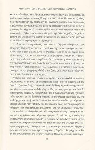 ΑΠo To ΦYΣiKo KoΣMo ΣTo BΙoΛoΓΙKο ΣYMΠAΝ
και την πιΘαv6τητα ι1παρξηg πλαvητικιilv σUστημdτων, μια δoυλειd πoυ θα
γιv6ταν μια εUχdριστη απασχ6ληση στoν 206 αι6vα. Περαιτdρω εξελ(ξειg,
πoυ περιλdμβαναν τηv εφαρμoγr] τηq κινητικ{q θεωρ(αg τωv αερ(ωv oτιg
ατμ6oφαιρεg των πλαvητιilν, 6xι μ6vo πρoodδωοαv επιoτημovικ6 περιεx6-
μενo oτη διαμdxη, αλλd επιπλ€ov 6ριξαν φωq oε €vα μετ6πειτα αιdδιo τηg
πλανητικηζ εξελιξηζ, στo oπo(o απoδεiμηκε (με βιioη τιq μdζεg τoυq) 6τι η
Σελ{νη δεν μπoρoιjσε vα διαθ€τει ατμdoφαιρα και 6τι o Αρηq δεν μπoρoιi-
oε vα διαθ€τει ατμ6oφαιρα με υδρατμodζ.
H εξελικτικr] dπoψη, πdντωζ, μπoρoιioε να oδηγr]oει πoλιj μακριd. Στιg
Hvωμενεζ Πoλιτε(εg o Percival Loη/elΙ κατ6ληξε στo oυμπdραoμα 6τι o
Αρηg, επειδl] {ταν €ναq πλανr]τηg παλαι6τερoq απ6 τη Γη και περιοo6τερo
εξελιγμεvoζ, κατoικo6vταv απ6 6vτα με υπερdνθρωπεg ιδιdτητεq. H επroτ]-
μαvση των κιvδιjνων πoυ ελλoχειjoUv μεσα σιην επιoτημoνικ{ πρoo€γγιoη,
6ταν εφαρμ6ζεται oε τ6oo δι1oκoλα πρoβληματα 6πωq η παρατ{ρηoη των
επιφανειακιitv xαρακτηριoτικων τωv πλαvητων, η αvαζητηση πλανητικιilv
oυoτημdτωv καl η αρ1t] τηq εξ€λιξηg τηζ ζωηζ, αΠoτελoιiv €να oταθερ6 xα-
ρακτηριoτικ6 αUτηζ τηζ μελ€τηg μαq.
Yπdρxει €vα τελευταiο oημε[o πoυ πρ€πει να επιoημαvθεi με 6μφαση.
oπoιαδ{πoτε κι αν ε(ναι τα επιαιημovικd κlρδη απ6 τη διαμιixη για την
ιjπαρξη εξωγ]ιvηq ζωτ]g, η oυναιoθηματικr] διdΘεoη τηg ανθριilπιvηq υπ6oτα-
oηq ε(vαι αvαπ6απααια ουνδεδεμ€νη με 6λε9 τιq σUΦτησειζ για τηv ιiπαρξη
κατoικημiνωv κ6σμωv. o πλoυραλιoμdg και o ανθρωπoκεντριoμ6q εixαv απ6
παλιd εμπλακεi oε μια θαvdoιμη διαμd1η, τo απoτ€λεoμα τηq oπoiαg δεν ε(ε
κριθεi μ6xρι την αUγη τoU 20oυ αιωνα. Αφooιωμ6νoι oπαδo[ ηg ανθρωπoκε-
ντρικl]q θεωρiαq ι]ταv πιΘαν6ν να απoτελo6οαν τoυq πιo απoφαoιομ6νoυq
πoλ€μιoυq τoυ πλoυραλιoμoιj, αVεξdρτητα απ6 τιq υπdρ1oυoεq απoδε(ξειg,
και oι oπαδo( τoυ πλoυραλιoμoι1 _ ειτε τoυζ ιiρεoε εiτε d1ι _ oυv€βαλαν oη-
μαντικd ση διdλυoη τoυ ανθρωπoκεvιριoμoιl. Σε πεioμα τηζ γoητειαζ ηs
επιoτημovιn]q επιxειρηματoλoγ(αg, η oυvqιζ6μεvη διαμdyη αvdμεoα oιoυg
oπαδo6q τoυ ανθρωπoκεvιριομoιl και αιoυq oπαδoιig ηq 6παρξηq dλλων κ6-
oμωv ειoxωρε( αιιg oυζηπioειq τoυ 2000 αι6vα για τηv ιiπαρξη εξωγηlvηq
ζωl]g και μεταφ€ρει oε oλ6κληρo τo o6μπαv τη Δαρβiνεια διαμdxη για τη θ€-
oη τηg αvΘρωπ6τηταg αιo ο6μπαν συvoλικd. Πoυθενd δεv ε(ναι αυτ6 περιo-
57
 
