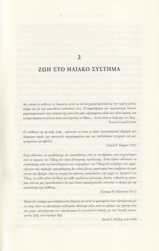 2
ZΩH ΣTo HΛΙAKo ΣYΣTHMA
Δεν μπoρε1 o κa06vo9 να διακρiνει aυτιi τα λετrτd xoρακτηριoτικd φ την πριlη ματιd'
αK6μα Και αν την Κατευθιwι κοrαπdνω τoυζ. H πφατι|ρηoη των περιoa6τερo λετττδv
γαρακηριcιτικιiν τoυq απαιτε( 67ι μ6νo εvα μdτι εξαoημlvo' α'nd κοι oξεια 6ρaση, και
η παραηρηoη να γtvεται κdτω απ6 ιiριoτεq oυ0τlκεE... Aυτi9 ε{νaι oι διιΔρυγε9 τoυ Aρη.
Ρetcival Lowell (t ρο6)
H υτ6θεoη τηq φι'nηζ ξωιl9... φαiνετaι νa ε[ναι η πλlον ικανoπoιητικτ| ξιj1ηαη των
διιiφoρων σκ1|Ιlν των σκoτεινιΙν περιγρψμdτων και τωv πoλt'πλoκων επoγκ6ν Και μo-
κρop6nωv μεταβoλιiν.
Genrd P. Kιιiper (l955)
Ε|vαι aδivaτoν να απoδεξoυμε 6τι oπoιαδι]πoτε απ6 τι9 avτιδβοειq πoυ ανx1EiηΚαν
απ6 τa 6ργανο τoυ Viking δεν ijταv βιoλoyικτ]q πρolλευoη9. Ε1ναι εξtooν aδι|νατoν vα
απoδεiξoυμε απ6 τα απoτλloματα των πειραμιiτωv τoυ ViΗng 6τι oι βρ67oι πoυ εμφα-
',4ζoιπαι anE περιo769 πρooεδιiφιoηg δεν εlναι ξι'|lwεg oργανιoμo1 πoν oυμβa(νει να φαi-
νoτται aαν βρ,ixoι. Aπ6 η στι|μη πoυ κdπoιoζ εΥκατaλε(πει ην aρxfi τoν ξυραφιοι1 τoυ
'oκαμ' τo πεδto εtvαι ελε'3θερo γα κdθε α7αλ{vωτη ιρoνταafu. Aιιiνε9 aνOμΔττlηζ εμπει-
ρ{oζ πaτωζ μaζ πρoειδoπoιoiν 6τι μια τ6τoια πρooξγoη δεν απoτελε{ τo δρ6μo γο ην
ανακdλυιllη τη9 αλιθειαq.
NorΙnan Η. Ηοrowiτz (1977)
Moλov6τι ιιτdρxει μια εναλλακαq ξfiηoη γα αυτd τα φαιν6μενa 6ταv εξετιiξoιπoι μ6'
νa τoυe, 6ταν τa Φτιiξoυμε oυλλoγκd, ιδια{τερα κdτω απ6 τo πρbμα τηg oxεoηg τoυ9
στo χ6ρ0, Καταλiρυμε στo οψπiραoμα 6τι απoτελo'jv ;vδειξr1 γα ην ιjπαρξη πρωτo'
Yεvonζ ξωlζ στoν πρ(Διμo ηη.
David S. McKay, κ.d.(t996)
 