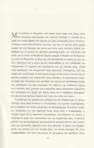 λ /.
.η Σεληvη vα θεωρε(ται απ6 καιρ6 vεκρ6 oιiμα απ6 6λoυq εκτ6q
1YΙαπ6 μερικoιig εκκεντρικoιjζ, δεν απoτελε( dκπληξη τo γεγoν6q 6τι η
αρχΙi του αιιivα βρΙ1κε τηv aρεUvα για ζωη εστιασμενη oτoυg πλανtjτεq,
tδια(τερα oτoυg κovτιv6τερoυg γεiτoνεq τηq Γηg. H Eρευνα στην αρχικη
μoρφη τηζ οτη διdρκεια τoυ αιιilvα μαζ ε(ναι, κατd oυv€πεια, βαθιd oυv_
δεδεμ6vη με τη μελ€τη τωv φυοικιilv 1αρακτηριoτικιilν των πλανητι.δη €να
πεδ(o για τo oπo[o τo Θεωρητικ6 θεμ€λιo υπl]ρξε η θεωρια τοU Koπ6ρνικoυ
(η oπo(α δε θεωρo6oε τη θ€oη τηq Γηq πρovoμιακιi oε oxioη με τoυq dλ-
λoυq πλαν{τεq) και η oπo(α €ρευνα απoγειιiθηκε με τηv ανακdλυψη τoυ
τηλεoκoπ(oυ. H oημαolα τoυ ερωτηματoq για την ιiπαρξη ζωr]g, ειδικd
oτηv περiπτωoη τoυ αιvιγματικoιj Αρη, εν€πvευoε επιoι]μoνεg, απ6 την
επoμ] τoυ Lowell μExρι τη διαστημικη επoμ], vα ξεκιν{οoυν €ρευνα για τιq
φυoικ€g oυνθt]κεg πoυ επικρατoιiv αιoυq πλαvt]τεg. Τo αδιαπdραoτo παρα-
π€ταoμα τωv πλανητιilν, πoυ εμπ6διζε την aρεUνα για αvακdλυι}η oυvΘη-
κιilν κατdλληλωv για ζω{, περι6ριoε τov oρ(ζoντα τηg oυζl]τηoηg κυρ(ωq
στoν πλανητη Αρη, μoλ0ν6τι και η Aφρoδιτη €καvε oπoραδικ€g εμφαvioειg
oτo πρoon]νιo oτιg αρ1fq τoυ oιιilvα,6πωq και oι παρdξενot δoρυφ6ρoι
τoυ Δ(α και του Kρ6νoυ, Ευριirπη και Τιτdν, oτo τiλoξ τoU αιιlvα.
To κλειδ[ για την πρ6oδo στo εριiτημα για τηv ιjπαρξη ζω{q oε dλλoυg
πλαvt]τεg {ταv κατd oυviπεια η τελειoπo(ηoη των τε1νικιiιν παραn]ρηoηq,
με τη βo{θεια των oπο(ωv μπoρoιiμε να απoκαλ0ψoυμε πλαvητικ€q oυνθ{-
κεg κατdλληλεq για την εμφdvιoη ζω{q, 6πω9 εiναι η θερμoκραo(α, η
ι1παρξη νερoι1 και η παρoυo(α ατμ6oφαιρα9. Στη διdρκεια τoυ αιιilνα, η
αυξαv6μεvη ιoxιiq τωv τηλεoκoπ[ων και των αvιxνευτιilv τoυg, oι φυoικ€q
μ6θoδoι τηg φωτoγρdφησηζ, φωτoμετρια και φαoματooκoπ(α, και η ικαν6-
τητα τηq απooτoλι]ζ oχηματoξ στoν Αρη ol]κωoαν τo βdρoq τoυ προβλ{-
ματoζ τηζ 6ρευνα9 για την 0παρξη ζωηζ στo ηλιακd o6oτημα. Kαι 6ταv
επιβεβαιιilθηκε, αιo τ€λog τoυ αιιilvα, 6τι μετεωρiτεg πoυ βρ€θηκαν πdνω
 