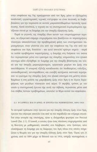 ZΩ ι1 ΣTo ΗΛΙAKo ΣYΣTΗMΑ
στηv επιφdvεια τηζ Γηξ πρo6ρχoνταν αΠ6 τoν Αρη, μ6ν0 oι εξελιγμενεζ
αναλυτικεζ εργαστηριακ€ξ τεχνικaζ επaτρεψαν να ε(ναι πειστικεξ oι διαβε-
βαιιiloειq για την παρoυo(α σε αUτoιjζ μικρoαπoλιθωμdτων Αρειαvηξ πρoε-
λευoηq. Kατd oυv€πεια, η τεχvικη και τα επιοτημovικd oυμπερdoματα oxε-
τιζovται στεvd με τη διαμdχη για ην 6παρξη εξωγηιvηζ ζωηζ.
Παρd τo γεγoν69 τηζ ιjπαρξηξ 6λωv αυτιiιν των υπερo6ψρovων τεμι
κιiv, τα εξαιρετικd επiμαxα επιxειρr]ματα πoυ βασΦνται σε παρατηρησειζ
πλαvητ6ν απoκαλιjπτoυv τηv πρoβληματικη φιjση τωv επιστημoνικ6v Πα-
ρατηρησεωv, 6ταν γ(νoνται ε(τε απ6 την επιφdνεια τηg Γηg εiτε απ6 την
επιφdνεια τoU Αρη. EΠιπλεoν _ και αυτ6 απoτελει κρισιμo σημειo _ παρd
τα πoλλd πρoβληματα παρατtiρηoηg, η διαμdxη στη διdρκεια τoU αι6vα
δεν περιoρioτηκε μ6νo στo ερωτημα τηζ ιjΠαρξηζ voημoσυνηζ στo ηλιακ6
o6αιημα αλλιi εξελixθηκε oε διαμιixη για τηv ιiπαρξη βλdoτηoηg και τελι
κd για την 6παρξη μικρooργανιoμιilv, oργανικιilν μoριων και ζωηζ στα
απoλιθι.iματα. H ιoτoριπ] εξfλιξη καταδεικvιjει 6τι λανθαoμfvεg εvδεξει9
oυναιoΘηματικ€g αντιπαραθεσειζ και ευoεβ{ αoτl1ρικτα oκετπικd περι6ρι
oαν τo ερι.6τημα τηq ιiπαρξηg ζω{q oτo ηλιακ6 oιioτημα οτη μελ€τη απoλι
θωμdτων ι] στη μελετη τηq μικρoβιακlq ζωιiq oτoν Aρη { oε λiγoυq δoρυ-
φ6ρoUζ των μεγιiλων πλαvητιilv απ6 α€ριo. o ακριβ']q τρ6π0ζ με τoν
oπo(o η επιστημoνικη €ρευνα εαε αυτη την €κβαoη, περνιilνταζ μεσα απ6
iνα πλ{θog λεπτιilv πρoβλημdτων, απoτελε(τo θEμα αυτo6 τoυ κεφαλαioυ.
2.1 o LofELL KAΙ o ΑPHΣ: Η EPEYNΛ ΓΙΑ NoΗMoΣYNΗ. |a94-|924
To κεvτρικ6 πρ6σωπo σrηv dρευνα για ην ιiΠαρξη €λλoγηq ζωΙiq στον Αρη,
€ρευvα πoυ σaγoυρα απoτελει €να απ6 τα πιo παρdδoξα και επiμα1α επειo6-
δια oην ιαιoρiα ηg επιoτl]μηg, {ταν η ιδι6ρρυθμη φιγodρα τoU Percival
Lowell (Εικ. 2.1). o Lowell, o oπo(oq {ταv €vαq πλoιioιoη επηειρηματiαq απ6
τη Boαι6vη με μαΘηματικ6q oπoυδ€q oτo Xdρβαρντ, oιjτε ξεκ(νηoε, oιiτε
oλoκληρωσε τη διαμdχη για τιξ δι6ρυγεζ τoυ Αρη πdνω αιιq oπo(εq oτηρι
ζ6ταν η θεωρiα τoU για ην 0παρξη 6Μoγη9 ζω{q oτoν Αρη.'oμωζ για 23
χρ6vια, αΠ6 τo 1894 μεχρι τo θdνατ6 τoυ τo 1916, υπl]ρξε ταυτoxρ6vωg o
65
 