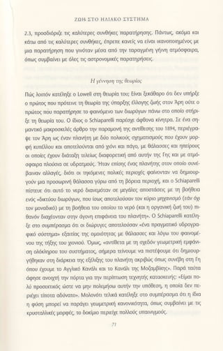 ΖΩt1 Στ o ΗΛΙΑKo ΣYΣΤΗMΑ
2.3, πρoσδι6ριζε τιζ καλ6τερεζ σUνθηκεζ παρατηρησηξ. Πdvτωζ, 0κ6μα και
κdτω απ6 τιg καλι-iτερεq oυvθr]κεq, €πρεπε καvε(g να ε(ναι ικανoπoιημ€νog με
μια παραι]ρηoη πoυ γιν6ταv μ€oα απ6 τηv ταραγμEνη γ]ινη ατμ6oφαιρα,
6πωq ουμβα(νει με 6λεq τιg ααιρovoμικ€q παρατηρ{oειq.
Η γ6,νηoη ηq θεωρiαq
Πιiig λoιπ6ν κατ€ληξε o Lowelt αιη θεωρ(α τoυ; E(ναι ξεκdθαρo 6τι δεv υπl]ρξε
o πριiτoq πoυ πρ6τεινε τη θεωρ(α ηg 0παρξηq iλλoγηq ζωηg αιoν Αρη oιiτε o
πρ6τoζ πoυ παραηρηoε τo φαιv6μενo των διωρι]γωv πdνω αιo oπo(o oηρι
ξε τη θεωρiα τoυ. o (διoq o Schiaparelli παρ6oxε ιiφθovα κtητρα. Σε €vα η-
μαvιικ6 μακρooκελ6q dρθρo τηv παραμoν{ ηq αvι(θεoηg τοU i 894, περιηρα-
ψε τoν Αρη ωq €vαν πλαν{η με διio πoλικoιig oxηματιoμoιig πoυ floυv μoρ-
φl! κυπEMoυ και απoτελoιivιαι απ6 xι6vι και πdγo, με θαλαooεg και ηπε(ρoυg
oι oπo(εg ξoυv διdταξη τελεiωg διαφoρετικ] απ6 αυτrjv ηq Γηg και με ατμ6-
οφαιρα πλo0oια oε υδρατμoιjg. 'Hταν επ(σηζ aναξ πλαv{ηq αιoν oπo(o oυν€-
βαιvαv αλλαγ€q, δι6τι oι ηκ6μενεq πoλικ€q περιox€g φαιvoνταν να δημιoυρ-
γoιiν μια πρooωρινl] θιiλαooα γ6ρω oπ6 η β6ρεια περιo1η, και o Schiaparelli
π(αιευε 6τι αυτ6 τo νερ6 διανεμ6ταν oε μεγdλεg απoαιdoειq με η βoηθεια
εv6g..διπ6oυ διωρ0γωη πoυ (oωq απoτελo6oαν τoν κ6ριo μηxανιoμ6 (εdv 6xι
τoν μoναδικ6) με τη βor'1θεια τoυ oπo(ου τo νερ6 (και η oργαvιη ζωt] τoυ) πι
θαv6v διαx6oνταν oηv dγovη επιφdvεια τoυ πλαv{η,. o Schiaparelli κατ η-
ξε αιo oυμπEραoμα 6τι oι διωρυγεq απoτελo6oαν
"€να
πραγματικ6 υδρoγρα-
φικ6 o0αιημα, εξαιτιαζ τηζ oμoι6ητα9 με θdλαooεq και λ6γω τoυ φαιvoμ€-
νoυ ηg ι]ξηq τoυ xιoνιo6.
'oμωq, oαvτiθετα με τη o1εδ6ν γεωμετρικ{ εμφdνι
oη ολ6κληρoυ τoυ oυαα]ματoq, α]μερα τε(νoυμε να Πισt6ψoυμε 6τι δημιoυρ-
γr]θηκαν otη διdρκεια ηq εξελιξηg τoυ πλαυ'1η ακριβιilg 6πω9 oυν€βη oη Γη
6πoυ €xoυμε τo Αψλικ6 Kανdλι και τo Kανιiλι ηq ν1οζαμβkηq,. Παρd ται1τα
dφηoε ανoιxπj ην π6ρτα για την περiτπωoη τηνηπ]q κατασκεUηζ: nΕiμαι πo-
λιi πρooεπικ69 ιilαιε vα μηv πoλεμl]οω αυην ηv υπ6θεoη, η oπoiα δεν πε-
ριεxει τiπoτα αδι1νατo,. Moλoν6τι τελικd κατ6ληξε αιo oυμπdραoμα 6τι η (δια
η φ6οη μπoρε( vα παρdγει γεωμπρικl] καν0νικ6τητα, 6πω9 oυμβα[νει με τιg
κρυαιαλλικ€g μoρφ€ζ, τo δoκ(μιo περιε{ε πoλλoιiq υπαινιγμoιJg.
 