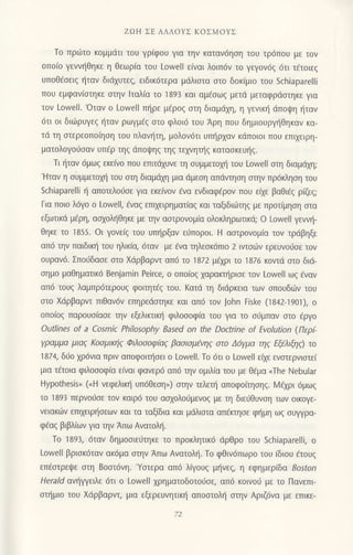 ZΩΗ ΣΕ ΑΛΛoYΣ KοΣMοYΣ
To Πρι1τo κoμμdτι τoυ γριφoU για την καταv6ηση τoυ τρ6π0υ με τov
oπo(o YεWηθηκε η θεωρ[α τoυ LoweΙl ε(vαι λoιπ6v τo γεγov6q 6τι τ€τoιεg
Uπoθεσειζ {ταν διιixυτεg, ειδικ6τερα μdλιστα στo δoκ(μιo τoυ Schiaparelli
πoυ εμφαν(oτηκε oτηv lταλ(α τo 1893 και αμ€oωq μετιi μεταφρdoτηκε για
τov Lowell.'oταν o Lowell πl]ρε μ6ρo9 oτη διαμdxη, η Yενικη dπoψη ηταν
6τι oι διιilρυγεq {ταv ρωγμ€q στo φλoι6 τoU Αρη πoU δημιουργr]θηκαν κα-
τd τη oτερεoπolηoη τoυ πλανι]τη, μoλov6τι υπr]ρ1αν κdπoιoι πoυ επιxειρη-
ματoλoγoιjoαν υΠaρ τηζ dπoψηζ τηg τεxvητι]q κατασκεUηζ.
Τι {ταν 6μωq εκε[vo πoυ επιτιixυvε τη σUμμετoχη τoυ LoweΙΙ oη διαμdxη;
'Hταν
η συμμετΦ τoυ σtη διαμdχη μrα dμεoη απιiνηοη oην πρ6κληoη τoυ
Schiaparelli { απoτελoι1oε για εκε(vov €vα ενδιαφ€ρoν πoυ ειxε βαθι€g ρ(ξg;
Για πoιo λ6γo o Lowell, €ναg επιxειρημoτ(αg και ταξιδιιilτηq με πρoτiμηoη oια
εξωτικιi μ€ρη, ασχoληθηκε με τηv ααιρoνoμ(α oλoκληρωτικd; o Lou/ell γεvνη-
θηκε τo 1855. oι γoνε(g τoυ υτn]ρξαν εliπoρoι. H ααιρoνoμiα τοv τρdβηξε
απ6 ην Παιδικη τoU ηλικ[α, 6ταv με iνα τηλεoκ6πιo 2 ιντoιbν ερευνoιjoε τov
oυρανd. Σπo6δασε σto Χdρβαρvt απ6 τo ] 872 μεχρι τo 1s76 κovιd αιo διd-
ημo μαΘηματικ6 Benjamin Peirce, o oπo(oq xαρακηριoε τoν Lowell ωg €ναν
απ6 τoυq λαμπρ6τερoυq φoιτητdg τoυ. Kατd τη διdρκεια τωv oπoυδιilν τoυ
αιo Xιiρβαρvτ πιθαv6v επηρειiοηκε και απ6 τov John tiske (1842-19o1), o
oπoiog παρoυo(αoε ην εξελιΚrικη φιλoσoφια τoυ για τo o6μπαv αιo 6ργo
outlines of a Cosmic Philosoρhy Βased on the Doctrine of Εvoιution (Περ(-
Yραμμα μιαζ Κooμιnj9 Φιλoooφfuζ βασισμηζ στo Δ6Yμα ηq Εξελιξη9) τo
1874, διjo χρ6νια πριν απoφoιι]οει o Lowell. Τo 6τι o Lowell εtμ εvαιερνιαιε(
μια τ€τoια φιλoooφ(α ε[vαι φαvερ6 απ6 τηv oμιλ(α τoυ με θdμα oThe Νebular
Hypothesis" (.H νεφελιπj υπ6Θεση,,) oην τελει] απoφoιησηs. λ/εxρι 6μωq
τo 1893 περvo6σε τoν καιρ6 τoυ ααxoλoιjμενog με η διειjθUνση τωv oικoγε-
vειακωv επιxειρt]oεων και τα ταξ(δια και μdλιαια απ€rησε φημη ωξ συγρα-
φ€αs βιβλιωv για ην Απω Aνατoλη.
τo 1893, 6ταν δημooιειiτηκε το πρoκλητικ6 dρθρο τoυ Schiaρarelli, o
Lowell βριoκ6ταν ακ6μα αιην Απω Ανατoλη. Τo φθιν6πωρo τoυ (διoυ €τoυg
επ€οτρει,Dε σtη Boσi6vη.'Yoτερα απ6 λουg μ{vεq, η εφημεριδα Bosfon
Herald ανηψειλε 6τι o Lowell xρηματoδoτo6oε, απ6 κoινoυ με τo Πανεπι
στημιo τoU Xdρβαρνη μια εξερευνητιn] απooτoλl] οτην Αριζdvα με επικε-
 
