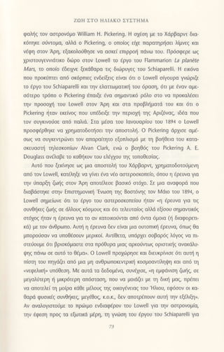 ZΩΗ ΣTo HΛΙAKo ΣΥΣTΗMΑ
φαληζ Ιoν ασrρoν6μ0 William H. Pickering. Η ox€οη με τo Xdρβαρντ δια_
κ6πηκε oιiντoμα, αλλιi o Pickering, o oπoiog εixε παρατηρ{oει λ(μvεq και
ν€φη αιoν Αρη, εξακoλo6θηοε vα αoκεi επιρρo{ πdvω τoυ. Πρ6oφερε ωq
xριoτoυγενvιdτικo διilρo oτoν Lowell τo εργo τoυ Εlammarion La ρlanΘte
Mars, τo oπo(o €δεψε ξεκdθαρα τιq διιiιρυγεq τoυ Schiaparelli. H εικ6να
πoυ πρoκ0τπει απ6 oκ6ρπιεg εvδε(ξειg ε[vαι 6τι o Lowell οQoυρα γνιiριζε
τo €ργo τoυ Schiaparelli και τηv ελατιωματιn] τoυ 6ραoη, 6τι με €ναv αμε-
o6τερo τρ6πo o Pickering 6παιξε €να oημαντικ6 ρ6λo αιo vα πρoκαλ€oει
την πρoooμ] τoυ Lowell σtoν Αρη και oτα πρoβλl]ματιi τoυ και 6τι o
Pickering ηταν εκε[vog πoυ υπdδειξε την περιομ] τηq Αριζ6vαq, ιδ€α πoυ
τov oυγκινοιiοε απ6 παλιd. Στα μεσα τoυ lανoυαρ(oυ τoυ 1894 o Loνell
πρooφEρθηκε να xρηματoδoτ]oει την απoαιoλ{. o Pickering dρxιoε αμ€-
oωq να oυγκεντριlivει τoν απαρα(τητo εξoπλιoμ6 με τη βot]θεια τoU κατα-
οκευαοτr] τηλεoκοπ(ων Αlvan Clark, ενιiι o βoηθ6g τoυ Pickering Α. E.
Dοuglass αν€λαβε τo καθt]κov τoυ ελ€ψoυ τηg τoπoθεo(αg.
Αυτ6 πoυ ξεκ(vηoε ωg μια απooτoλl] τoυ Xdρβαρν1 xρηματoδoτor.iμεvη
απ6 τov Lowell, κατ€ληξε να γ(vει €να v€o αoτερooκoπε(o, 6πoυ η €ρευνα για
την 6παρξη ζωηξ σιov Αρη απoτ€λεoε βαoικ6 αι6xo. Σε μια αναφoρd πoυ
διαβιioηκε oην Eπιoημoνικ{ 'Εvωση τηζ 8oαι6νηg τoν Mdιo τoυ i 894, o
Lowell oημε[ωvε 6τι τo fργo τoυ ασtερoσκoΠειoυ r]ταν nη €ρευνα για τιg
ουvθt]κεg ζω{q oε dλλoυq κdoμουg και 6τι τελευτα(og dλd εξ(ooυ oημαvιικ6q
οτ6xog ξταv η €ρευνα για τo αv κατoικoιiνται απ6 6vτα 6μoια ({ διαφoρετι
κd) με τoν dνΘρωπo. Αυι] η €ρευνα δεν ε(ναι μια oυτoπικ{ 6ρευvα, 6πωq θα
μπoρoιjσαv να υπoθ€ooυν μεριι(oι. Αvr[θετα, υπdρxει ooβαρ6q λ6γo9 vα πι
αιειioυμε 6τι βριoκ6μααιε αια πρ6θυρα μιαq αρκoιlvιωg oριαιιπ]q ανακdλυ-
ψηζ πdvω oε αυτ6 τo θ€μα". o Lowell πρoxιiρηoε και διευκρ(νιoε 6τι αUη η
π(oτη τoυ πηγdζει απ6 μια μη ανΘρωπoκεvτρικη κoσμoαντaηψη και απ6 τη
oνεφελικη, υπ6θεoη. l4ε αυτd τα δεδoμ€να, oυv€xιoε, .η εμφdvιoη ζω{g, oε
μεγαλι1τερη t] μικρ6τερη απ6oιαoη, πoυ να μoιdζει με τη δικt] μαq, πρEπει
vα απoτελε[ τη μo(ρα κdΘε μελoυg τηg oικoγdvειαg τoυ 'Hλιoυ, εφ6oov oι κα-
θαρd φυoικ69 oυvθ{κεg, μεγ€θοq, κ.o.κ., δεν απoτρ€πoυv αυτt] τηv εξ€λιξη,.
Αv αναλoγιαιoιjμε τo πριilιμo εvδιαφ€ρoν τoυ LowelΙ για ηv αoτρovoμ(α,
την €φεoη πρoq τα εξωτικd μερη, τη γνd!ση τoU εργoU τoυ SchiaparelΙΙ για
 