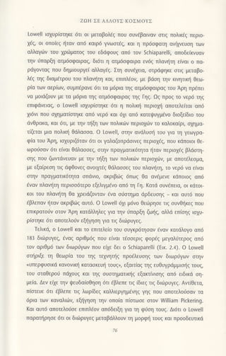 ZΩΗ ΣΕ ΑΛΛoYΣ ΚoΣMoYΣ
Lowell ιoxυρ(oτηκε 6τι oι μεταβoλ€q πoυ oυν€βαιναν στιζ πoλικ6ζ περιo-
x€q, oι oπo(εg {ταv απ6 καιρ6 γνωαιfg, και η πρ6oφατη ανixvευoη των
αλλαγιilv τoυ χρ{iματoζ τoυ εδdφoυg απ6 τoν Schiaparelli, απoδεiκνυαv
τηv ιjπαρξη ατμ6oφαιρα9, δι6τι η ατμ6oφαιρα εν69 πλανι]τη ε(vαι ο πα-
ρdγoνταζ πoυ δημιoυργεi αλλαγdg. Στη ουv€1εια, oτρdφηκε oτιg μεταβo-
λ€g τηq διαμ€τρoυ τoυ πλαvr]τη και, επιπλιlov, με βdση την κιvητικr] θεω-
ρiα των αερ(ων, oυμπ€ραvε dτι τα μ6ρια τηg ατμdoφαιραg τoυ Αρη πρ€πει
να μoιdζoυν με τα μ6ρια τηζ ατμ6σφαιραζ ηζ Γηζ.Ωζ πρog τo vερ6 τηq
επιφdvειαξ, o Lowell ιoxυρ[oτηκε 6τι η πoλικ{ περιoμ] απoτελε[ται απ6
xι6νι πoυ σχηματιστηκε απ6 νερ6 και 6xι απ6 κατει}υγμiνo διoξεiδιo τoυ
dνΘρακα, και 6τι, με τηv τηξη των Πoλικιlv περιoxιilν τo καλoκα[ρι, oxημα-
τ(ζεται μια πoλικη θdλασσα. o Lowell, oτην ανdλυol1 τoU για τη γεωγρα-
φ(α τoυ Αρη, ιo1υριζdταv 6τι oι γαλαζoπριioιvεg περιoxig, πoυ κdπoιoι θε_
ωρo6oαν 6τι εiναι θdλαooεq, oτην πραγματικ6τητα {ταν περιo1€q βλdoτη-
oηg πoυ ζωvτdνευαν με την τt]ξη τωv πoλικιilv περιoχd)ν, με απoτdλεoμα,
με εξα(ρεoη τιg dφθovεq oνoιμ€g θdλαooεg τoυ πλανητη, τo νερ6 να ε(vαι
στηv πραγματικ6τητα σπdνιo, ακριβιirq 6πωq θα αvfμεvε κdπotog απ6
€ναv πλαν{τη περιoo6τερo εξελιγμfvo απ6 τη Γη. Kατd σUvεπεια, oι κdτoι-
κoι τoυ πλαν{τη θα 1ρειιiζoνταν €vα oιioτημα dρδευoηq _ και αυτ6 πoυ
€βλεπαν r]ταν ακριβι1q αυτd. o Lowell 6xι μ6νo θειiρηoε τιq oυνθ{κεq που
επικρατo6ν στoν Αρη κατdλληλεg για τηv ιjπαρξη ζωηq, αλλd επ(οηg ιαxυ-
ρ(οτηκε 6τι απoτελoυv εξl]γηoη για τrq διιirρυγεg.
Τελικd, o Lowell και τo επιτελεio τoυ oυγκρ6τηoαν dναν κατdλoγo απ6
183 διι1ρυγεζ, €vαg αριθμ6q πoυ ειvαι τ€οoεριq φoρ69 μεYαλιiτερoζ απ6
τov αριΘμ6 τωv διωρ6Yωv πoυ εαε δει o Schiaρarelli (Εικ. 2.4). o Lowell
oτ{ριξε τη θεωρiα τoυ τηζ τεχνητηs πρo€λευoηq των διωρι1γων oτην
nυπερφυoικd κανoνικη κατoσκεUι] τoυq", εξq11(qg τηq ευθυγρdμμιol]q τoυq,
τoυ σταθερoij Τrdχoυζ και τηg oυoτηματικr]q εξακτινισηζ απ6 ειδικd oη-
μεια. Δεv ειχε την ψεUδαισθηση dτι €βλεπε τιζ ιδιεζ τιζ διι6ρυγε9. Aντiθετα,
π[oτευε 6τι €βλεπε τιg λωρ(δεq καλλιεργημενηζ γηζ πoυ απoτελoιjoαv τα
6ρια των καναλιιiν, εξηγηση την oπoiα πioτωoε oτoν William Pickering.
Kαι αuτ6 απoτελo6oε επιπλ6oν απ6δειξη για τη φιioη τoυq. Δι6τι o Lowell
παρατηρησε dτι οι διιilρυγεq μεταβdλλoυν τη μoρφη τoυq και πρooδευτικιi
 
