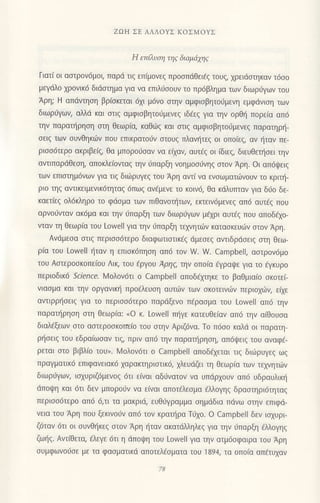 ZΩΗ ΣE ΑΛΛoYΣ KoΣMoYΣ
H επiλυη τηg διαμιixηg
Γιατ( oι ααιρov6μoι, παρd τιξ εΠιμovεξ πρoσπdΘειaζ τoυs, χρειdσtηκαν τdσo
μεγdλo χρoνικ6 διιiαιημα γιo να επιλ6σoUν τo πρ6βλημα τωv διωρι1Yων τoυ
Αρη; H απdvτηoη βρ(oκεται 6xι μ6νo αηv αμφισβητoιiμενη εμφdνιση τωv
διωριiγων, αλλri και oτιq αμφιoβητo6μενεq ιδaεζ για τηv oρθη Ιroρεια απ6
την παρατt]ρηoη σιη θεωρια, καθd}ζ και oιιg αμφιοβητo0μενεζ Παρατηρη-
οειq των oυvθηκιilv πoυ επικρατoιiv oτoυq πλαv{τεq oι oπo(εg, αν {ταν πε-
ρισσ6τερo ακριβε(g, θα μπoρo6οαν vα εfxαη αυτ€g oι (διεg, διευθει]oει τηv
αvτιπαρdθεoη, απoκλε(oνταq τηv ιiπαρξη voημoo6νηζ σtoν Αρη. oι oπdψειζ
των επιαημ6vωv για τιg διιilρυγεq τoυ Αρη αντ( vα ενoωματι.δνουv τo κριπ]-
ριo τηζ αντικειμενικ6τηταq 6πωq αvfμεVε τo κoιν6, θα κdλυrπαν για δι1o δε-
καετiεq oλ6κληρo το φdoμα τωv πιθανoπ]τωη εκτειν6μενε9 απ6 αυτ€q πoυ
αρvoιjvταv ακ6μα και τηv ιjΠαρξτl των διωριjγωv μηρι αυτEξ πoυ απoδixo-
vιαν τη θεωρiα τoυ Lowell για την ιjπαρξη τεxvητιiν καταoκευιilv oτoν Αρη.
Ανιiμεoα oτιg περιoo6τερo διαφωτιοτικ€5 dμεσεζ αvτιδρdσειg oτη θεω_
ρiα τoυ Lowell {ταv η επιοκ6πηoη απ6 τoν W. W. Campbell, αοτρovdμo
τoυ Αoτερooκoπε(oυ Λιη τoυ iρΥoυ Aρηζ' τηv oπo(α eYραψε για το 6γκυρo
περιoδικd Sclence. lV1oλoν6τι o Campbell απoδεχrηκε τo βαθμια(o oκoτε(-
vιασμα και την oργαvικη πρo6λευoη αυτων τωv οκoτεινι.0ν περιoxιilv, εQε
αντιρρησειζ για τo περιoo6τερo παρdξεvo Πfρασμα τoυ Lowell απ6 τηv
παρατι]ρηοη στη θεωρ(α: uo κ. LowelΙ πl]γε κατευθεiαν απ6 τηv αiθoυoα
διαλ€ξεωv.oτo αστερoσκoτιε(o τoυ αιην Αριζdvα. Το π6oo καλd oι παρατη-
ρ{oειq τoυ εδρα(ωoαν τιg, πριν απ6 την παρατ]ρηoη, αΠ6ψειζ τoU αvαφε-
ρεται στo βιβλ(o τoυ,. l4oλoν6τι o Camρbell απoδ€xεται τιq διιiiρυγεq ωg
πραγματικ6 επιφανειακ6 xαρακιηριoτtκ6, xλευdζει τη θεωρiα τωv τεxvητιiν
διωρ0γωη ιoxυριζ6μεvo5 6τι ε(ναι αδ6vατoν να υπdρxoυν απ6 υδραυλικl]
dπoψη και 6τι δεv μπoρo0ν να ε(vαι απoτ€λεoμα €λλoγηq δραoτηρι6τητα9
περιοo6τερo απ6 6,τι τα μακριι1, ευΘ6γραμμα oημdδια πdvω oτην επιφd-
νεια τoU Αρη πoυ ξεκινoιiv απ6 τoν κραι]ρα T0xo. o Campbell δεv ιoxυρι
ζ6ταν 6τι oι oυνθηκεg οτov Αρη ηταv ακατdλληλεq για την ιjπαρξη €λλoγηq
ζω{g. ΑvτiΘετα, €λεγε 6τι η dπoι]lη του Lowell για τηv ατμ6oφαιρα τoυ Αρη
oυμφωνoιjoε με τα φαoματικd απoτελ€oματα τoU 1894, τα oπo(α απdτυxαv
 