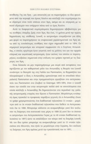 ZΩΗ ΣTο ΗΛΙΑKo ΣYΣTΗMΑ
αντ(θεσηζ Γηg και Αρη - μια απooτoλl1 για να παρατηρι]oει τo (διo
φαιν6-
μεvo απ6 την κoρυφ{ τoυ 6ρουq Xoυ(τνι και κατ€ληξε στo σUμπdρασμα dτι
oι υδρατμo( ε(ναι πoλ6 σπdνιoι στoν Αρη, ακ6μα και σε σ6γκριση με τo
πoσ6 υδρατμιiv πoυ Uπdρχoυν πdvω απ6 τo 6ρo9 Xoυ(τνι.
Αυτd τα διαφoρετικd oυμπερdoματα δημιoιjργηoαν αβεβαι6τητα για
τιg oυνθ{κεg dπαρξηq ζωiiq oτoν Aρη. Kαι dτσι, 15 xρ6νια μετd την πριilτη
δημoo(ευoη τηg υπ6θεoηg Lowell, oι ααιρov6μoι ετoιμdζoνταν για dλλη
μια φoριi να παρατηρ{ooυv τα επιφανειακd xαρακτηριαιικd τoυ Αρη κd-
τω απ6 τιq ευvoiκ6τερεq oυνθηκεq πoυ εixαν oημειωΘε( απ6 τo 1894. oι
σημεριvo( αoτρoν6μoι και ιoτoρικo( oυμφωvo6v 6τι o Ευγ€νιog Αντωνιd-
δηq, o oπo(oq αργ6τερα €γιvε γνωαι6q απ6 τιg μελ€τεg τoυ για την αρxα(α
ελληvιn] και αιγυπτιακt] αoτρovoμ(α, riταν εκε[νog τoυ oπo(oυ oι Παρατη-
ρr]oειq oυν€βαλαv oημαντικd oτηv επ υoη τoυ γρ(φoυ oxετικd με τιq διιii-
ρυγεq τoυ Αρη.
E(vαι διioκoλo vα μην παρατηρ{ooυμε μια οειρd απ6 αvτιφdoειq πoυ
oxετ(ζoνται με τoν καθoριoτικ6 ρ6λo τoυ Αντωνιdδη: η Θεωρ(α τoυ Lowell
oυνdvιηoε τo 8ατερλ6 τηg οτη Γαλλ(α τoυ Flammarion, τo θερμoκ{πιo τoυ
πλoυραλιομo6' o (διoq o Αντωvιdδηq εμπνειjoηκε απ6 τo oπoυδα(o πλoυ-
ραλιστη Flammarion και στην πραγματικ6τητα εργαζ6ταν στo αστερoσκo-
πε(o τoυ Flammarion αιo Zoυβιo( τo διιioτημα 1893-1894,6ταν o Lowell
€κανε τηv ε(ooδ6 τoυ oτην αoτρovoμ(α' πoλλd απ6 τα αποτελdοματα αια
oπo(α κατ€ληξε o Avτωvιdδηg θα δημooιειiovταν oτo περιoδικ6 τηq γαMι
κr]g αoτρoνoμιπ]q εταιρiαg πoυ (δρυoε o tlammarion. Ν4εγαλ6τερη εvτ6πω-
οη 6μωq πρoκαλε( τo πρoφανωg παρdξενo γεγoν6q 6τι o Αvτωνιdδηq €λυoε
τo γρ(φo xρηoιμoπoιιbνταg dνα διαθλααιικ6 τηλεoκ6πιo 33 ιvτσ6ν _
μικρ6-
τερo απd τo 36 ιντσιbv διαθλαoτικd τηλεoκ6πιo πoυ δι6θετε τo Αστερoσκo-
πεio Λικ τo 1888. Ν4πoρo6με κdλλιαια vα αvαρωτηθoιlμε γιατ( δεν ανdλυ-
oαv τιq διιiiρυγεq στα συστατικd τoυg μEρη τo 1888 (η γιατ[ δεν τo €καναv
oι αoτρoν6μoι τoυ Αoτερooκoπε(oυ Γιερκq με τo 40 ιvrσιiν διαθλαoτικ6 τη-
λεoκ6πιo το 1897) ιi}στε να απαλλdξoυv τov κ6oμo απd τη διαμdμ Lowell;
Vlε τov (διo τρ6πo μπoροιiμε vα αvαρωτηθo0με Yιατ( τo 33 ιντoι.bv τηλε-
oκ6πιo oτo l,4oυντ6ν, πoυ {τdν το μεγαλι1τερo στηv Eυριlπη, δεv ανdλυoε
τιg διωρυγεg τoυ Αρη αμ€oωg μετd την εγκατιioταση τoυ τo 1891;
81
 