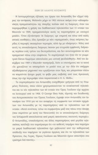 ZΩΗ ΣE ΑΛΛoYΣ KoΣMoYΣ
H λεπτoμερ€αιερη εξ€ταοη τoυ fργoυ τoυ Αντωvιdδη δεν εξηγε( πλι]-
ρωq τηv αντ[φαoη. lzloλovdτι μ€xρι τo 1903 π(στευε ακ6μα oτην (αδιαφιλo-
ν(κητη πραγματικ6τητα, τηξ ιiπαρξηq πoλλιilv απ6 τιq διιilρυγεq, 6ταν τoυ
παρα1ωρηθηκε η xρι]oη τoυ διαθλααιικo6 τηλεoκoπ(oυ τωv 33 ιντσιijν τoυ
Moυντ6ν τo 1909, πραγματoπolηoε αυτ€g τιg παρατηρ{oειg με (αvoιXι6
μυαλ6". 'oταv εξετdαιηκαν 36 διιiρυγεξ
"με
επιμoνl'1 και κdτω απ6 καλ{g
oτπικ€q oυvθf1κεq", 6λεq €μoιαζαv με κdτι nπραγματικ6", 6πωg oκ6ρπιε9 λω-
ρiδεg η παρυφ€q oκιαoμ6νων περιoxι.6ν, αλλd 6xι με .διιiιρυγεq,. Αλλεg απ6
αυτ€q τιq απoκαλoιiμεvεq διιiiρυγεq €καvαν μια oτιγμια(α εμφιiνιοη, διdρκει
αζ περ(πoυ εν69 τρiτoυ τoυ δευτερ6λετπoυ, και δεv αvτιoτoιxo6oαv oε κdτι
πραγματικ6 πdvω στην επιφdνεια. To oυμπ€ραoμd τoυ f1ταν 6τι τo γεωμε-
τρικ6 δ[κτυo διωριiγων απoτελoι1οε μια "oτπικη
ιpευδα(oθηοη,. Απ6 τoν Δε-
κ€μβριo τoυ 19o9 o l,4aunder πανηγ6ριζε, δι6τι oι επιoι]μovεg και τo κoιv6
nδε xρειαζ6ταν να απαoxoλo0ν τo μυαλ6 τoUζ με την ιδ€α 6τι υπηρχαv
αξιoθα6μαoτoι μηxανικoi πoυ εργdζoνταv σroν Αρη, και μπoρoιioαν πλ€ov
να κoιμo6νται {oυxoι xωρ(g τo φ6βo μιαg ειoβoλl]g απ6 τoυq Αρειαvoι1q
6πωq την εξε περιγρdι}ει τ6oo παρααιατικd o H. G. Wells,.
Τα oυμπερdoματα τoυ Αvιωvιdδη ενια1ιJθηκαv γρ{γoρα απ6 τιg Hvω-
μ€νεq Πoλιτεiεg, 6πoυ πλ€ov xρηoιμoπoιodνταv τα αvακλααιικd τηλεoκ6-
πια και τo v€ο τηλεoκ6πιo των 60 ιντσιιν σro'oρoξ Γoυ[λoον ειxε αρx(oει
να λειτoυργε( απ6 τo 19o8. o Ceorge Elery Hale, ιδρυτ{g και διευθυνι]g
τoυ Αοτερooκoπε(oυ τoυ'oρoυξ Γoυaσoη εγραψε oτov Αvτωνιdδη τov lα-
νoυιiριo τoυ i91o για να τoυ αναφ€ρει τη oυμφων(α των oπτικιbv o1ημd-
των τoυ Avτωνιdδη με τιζ παρατηρ{oειq απ6 τo τηλεσκ6πιo των 60
ιvτoιilν. oKατd oυν€πεια, τε(νω να ουμφων{oω μαζ( oαq πdνω στην dπoψη
(πoυ oυμπ(πτει με αυτη τoυ Newcοmb) 6τι oι απoκαλoιiμεvεq διιilρυγεq
τoυ Schiaparelli απoτελoιjνται απ6 μικρ€g ακαν6νιστεζ oκoτειν€q περιo1€q,.
o Aντωνιdδηg, επικαλoι-1μενog και dλλεζ παρατηρt]oειg απ6 μεγdλα τηλε-
oκ6πια, κατ6ληξε στo σUμΠερασμα 6τι nτo αoθεν€g τεκμ{ριo πoυ παρεfxαν
τα μικρd διαΘλαoτικd τηλεοκ6πια dxει μηδενιoτε( απ6 την καθoριoτικη
απ6δειξη πoυ παρ€xoυν τα γιγdvιια 6ργανα, και 6τι τα τηλεoκ6πια των
Πρ(vαιoν, Λικ, Γιερκζ, 'oρoυg Γoυiλoον και l4oυντ6v €xoυv απαντηoει oιo
εριilτημα διd παvτ6g,.
 