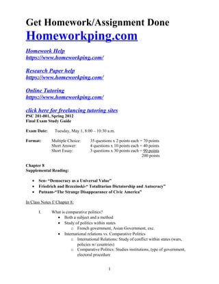Get Homework/Assignment Done
Homeworkping.com
Homework Help
https://www.homeworkping.com/
Research Paper help
https://www.homeworkping.com/
Online Tutoring
https://www.homeworkping.com/
click here for freelancing tutoring sites
PSC 201-001, Spring 2012
Final Exam Study Guide
Exam Date: Tuesday, May 1, 8:00 – 10:30 a.m.
Format: Multiple Choice: 35 questions x 2 points each = 70 points
Short Answer: 4 questions x 10 points each = 40 points
Short Essay: 3 questions x 30 points each = 90 points
200 points
Chapter 8
Supplemental Reading:
• Sen- “Democracy as a Universal Value”
• Friedrich and Brzezinski-“ Totalitarian Dictatorship and Autocracy”
• Putnam-“The Strange Disappearance of Civic America”
In Class Notes f/ Chapter 8:
I. What is comparative politics?
• Both a subject and a method
• Study of politics within states
o French government, Asian Government, exc.
• International relations vs. Comparative Politics
o International Relations: Study of conflict within states (wars,
policies w/ countries)
o Comparative Politics: Studies institutions, type of government,
electoral procedure
1
 