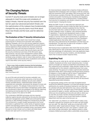 WH ITE PAPE R




The Changing Nature                                                     As many businesses realized that a majority of data exﬁltration
                                                                        happened when employees were not happy or left the company,
of Security Threats                                                     data loss prevention (DLP) was added. Also during this time, due
                                                                        to the business scandals of the late ‘90s and early 2000s, access
Current IT security tools and mindsets are no longer                    controls and system monitoring was mandated and regulatory
                                                                        compliance became a cost of doing business. Funding shifted
adequate to meet the scope and complexity of
                                                                        from security to compliance and vendors rushed to create more
today’s threats. Internet security has evolved over the                 canned reports “chasing the money.”
last ten years but advanced persistent threats and                      While the SIEM “funnel” or data reduction approach was
the sophistication of the malware have fundamentally                    helpful in reducing the amount of data the team had to analyze
changed the way security teams must think about                         to recognize attacks, attackers exploited the fact that the
                                                                        security team had only a subset of all data to work with due
these new threats and the tools used for detective                      to data scalability issues. In addition, silos remained between
controls.                                                               IT operations, IT security and development teams in large
                                                                        IT organizations. Applications closest to the core business
                                                                        product or service mission were monitored by IT operations or
The Evolution of the IT Security Infrastructure
                                                                        applications teams or in some instances not at all. Developers
Over the years, security teams have moved from simply                   created applications that either didn’t log or logged in ways
protecting the IT infrastructure perimeter with traditional             that were only understood by the developers and that were not
defenses (ﬁrewalls), anti-virus and intrusion detection systems         standardized. This data was not able to be included in a SIEM
(IDS). They have employed sophisticated IDS to prevent attacks          view due to complexity or expense.
and we watched as these evolved into intrusion prevention
                                                                        Not having access to application data meant that security teams
systems (IPS). Even with this level of protection, it was not
                                                                        had a blind spot for risks to the business as malware and viruses
possible to track all the events that security teams saw from
                                                                        that took advantage of undisclosed or zero-day application layer,
the security architecture and many of the IDS events were
                                                                        the lack of context for security incidents, and silos between
false-positives. Security event management systems (SEM),
                                                                        teams that increased incident response times.
which correlate data from these systems, evolved to reduce the
workload using correlation rules to reduce false-positives, alert
on possible threats and provide some visualizations and canned          Exploiting Trust
reports that reﬂect some security metrics.
                                                                        Today, who we are, what we do, and who we know is available on
                                                                        LinkedIn, Facebook and other social networking sites. A simple
“…There is now a fairly accepted consensus that the technology          search on Google can reveal our PowerPoint presentations and
(AV, IPS, and Firewalls) aiming to keep malicious actors at bay isn’t   the conferences we’ve attended. Today attackers target the most
completely successful.”                                                 vulnerable point in the network—exploiting human trust using
                                                                        spear phishing. The exposure to today’s sophisticated advanced
Chris Silva,
                                                                        persistent threat (APT)-style attacks and the pervasive presence
IANS Trend Report 20111
                                                                        of malware is a harsh wake up call for many IT organizations.
                                                                        According to Kevin Mandia of Mandiant Inc., “…there are
                                                                        thousands of companies compromised—actively, right now,”2
As use of the web and email for business exploded, over
                                                                        with highly sophisticated malware that has yet to be discovered
time (and in no particular order) web proxy, email security,
                                                                        deposited by persistent attackers.
vulnerability assessment, database security were added to
monitor possible attacks, understand what systems were                  An appropriate analogy of this new style of targeted attack
unpatched and vulnerable, and prevent the spread of viruses and         would be the difference between a car thief that wanders around
malware on systems. This deluge of data proved too much for             parking lots at a variety of locations looking for cars that may
the SEM and the security Information management system (SIM)            be unlocked with keys left behind the visor, versus a thief that
was introduced to reduce the workload on the SEM by collecting,         wants your speciﬁc car. The latter type of thief decides to follow
normalizing and storing data from the security architecture             you around for weeks or months, watching your habits, learning
sending a subset of this data to the SEM.                               where you live and getting to know who you talk to, where you
                                                                        go and who you know. He then introduces himself to you at
This combination SIM/SEM technology and any required
                                                                        a party as a co-worker of one of your best friends in another
collection agents became referred to as the security information
                                                                        department and then asks to borrow your car.
and event management system (SIEM) and continued the data-
reduction or data-distilling strategy ﬁrst introduced by the SEM.       The “data-thief” you linked to on Linkedin wasn’t really a long
This architecture is usually visually represented as the funnel:        forgotten coworker but someone you’ve never met who knows
Information is gathered from a wide variety of signature-based          you very well. The ‘data-thief’ sends you an email with a PDF
systems and operating systems and a sub-set of the collected            attachment called “organizational changes” that contains zero-
data is sent to the SEM and correlated using a rule-based system        day exploit code. With one click, your system is ”owned” and
focused on known threats such as classic perimeter-based                your email, private information, your website content or other
attacks over open ports or brute force attacks.                         company intellectual property data is potentially compromised.




                 listen to your data                                                                                                      2
 