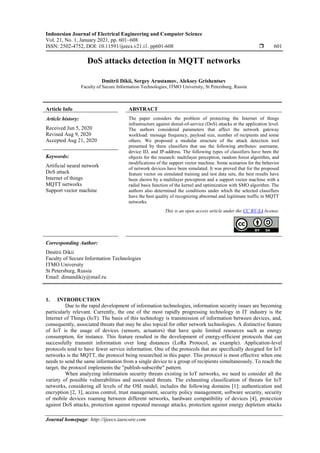 Indonesian Journal of Electrical Engineering and Computer Science
Vol. 21, No. 1, January 2021, pp. 601~608
ISSN: 2502-4752, DOI: 10.11591/ijeecs.v21.i1. pp601-608  601
Journal homepage: http://ijeecs.iaescore.com
DoS attacks detection in MQTT networks
Dmitrii Dikii, Sergey Arustamov, Aleksey Grishentsev
Faculty of Secure Information Technologies, ITMO University, St Petersburg, Russia
Article Info ABSTRACT
Article history:
Received Jun 5, 2020
Revised Aug 9, 2020
Accepted Aug 21, 2020
The paper considers the problem of protecting the Internet of things
infrastructure against denial-of-service (DoS) attacks at the application level.
The authors considered parameters that affect the network gateway
workload: message frequency, payload size, number of recipients and some
others. We proposed a modular structure of the attack detection tool
presented by three classifiers that use the following attributes: username,
device ID, and IP-address. The following types of classifiers have been the
objects for the research: multilayer perceptron, random forest algorithm, and
modifications of the support vector machine. Some scenarios for the behavior
of network devices have been simulated. It was proved that for the proposed
feature vector on simulated training and test data sets, the best results have
been shown by a multilayer perceptron and a support vector machine with a
radial basis function of the kernel and optimization with SMO algorithm. The
authors also determined the conditions under which the selected classifiers
have the best quality of recognizing abnormal and legitimate traffic in MQTT
networks.
Keywords:
Artificial neural network
DoS attack
Internet of things
MQTT networks
Support vector machine
This is an open access article under the CC BY-SA license.
Corresponding Author:
Dmitrii Dikii
Faculty of Secure Information Technologies
ITMO University
St Petersburg, Russia
Email: dimandikiy@mail.ru
1. INTRODUCTION
Due to the rapid development of information technologies, information security issues are becoming
particularly relevant. Currently, the one of the most rapidly progressing technology in IT industry is the
Internet of Things (IoT). The basis of this technology is transmission of information between devices, and,
consequently, associated threats that may be also topical for other network technologies. A distinctive feature
of IoT is the usage of devices (sensors, actuators) that have quite limited resources such as energy
consumption, for instance. This feature resulted in the development of energy-efficient protocols that can
successfully transmit information over long distances (LoRa Protocol, as example). Application-level
protocols tend to have fewer service information. One of the protocols that are specifically designed for IoT
networks is the MQTT, the protocol being researched in this paper. This protocol is most effective when one
needs to send the same information from a single device to a group of recipients simultaneously. To reach the
target, the protocol implements the "publish-subscribe" pattern.
When analyzing information security threats existing in IoT networks, we need to consider all the
variety of possible vulnerabilities and associated threats. The exhausting classification of threats for IoT
networks, considering all levels of the OSI model, includes the following domains [1]: authentication and
encryption [2, 3], access control, trust management, security policy management, software security, security
of mobile devices roaming between different networks, hardware compatibility of devices [4], protection
against DoS attacks, protection against repeated message attacks, protection against energy depletion attacks
 