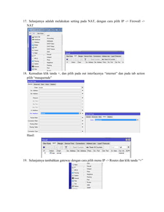 17. Selanjutnya adalah melakukan setting pada NAT, dengan cara pilih IP -> Firewall ->
NAT
18. Kemudian klik tanda +, dan pilih pada out interfacenya “internet” dan pada tab action
pilih “masquerade”
Hasil:
19. Selanjutnya tambahkan gateway dengan cara pilih menu IP -> Routes dan klik tanda “+”
 