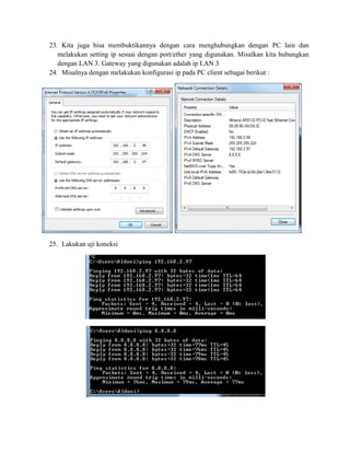 23. Kita juga bisa membuktikannya dengan cara menghubungkan dengan PC lain dan
melakukan setting ip sesuai dengan port/ether yang digunakan. Misalkan kita hubungkan
dengan LAN 3. Gateway yang digunakan adalah ip LAN 3
24. Misalnya dengan melakukan konfigurasi ip pada PC client sebagai berikut :
25. Lakukan uji koneksi
 