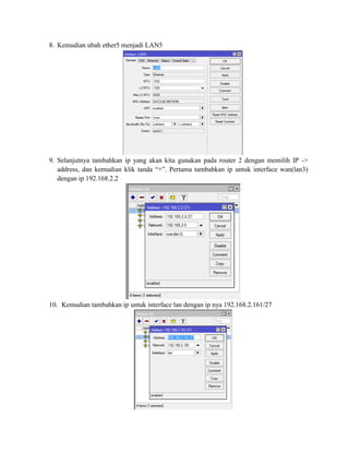 8. Kemudian ubah ether5 menjadi LAN5
9. Selanjutnya tambahkan ip yang akan kita gunakan pada router 2 dengan memilih IP ->
address, dan kemudian klik tanda “+”. Pertama tambahkan ip untuk interface wan(lan3)
dengan ip 192.168.2.2
10. Kemudian tambahkan ip untuk interface lan dengan ip nya 192.168.2.161/27
 