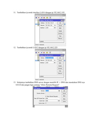 11. Tambahkan ip untuk interface LAN 4 dengan ip 192.168.2.193
12. Tambahkan ip untuk LAN 5 dengan ip 192.168.2.225
13. Selajutnya tambahkan DNS server dengan memilih IP -> DNS dan masukakan DNS nya
8.8.8.8 dan jangan lupa centang “Allow Remote Request”
 