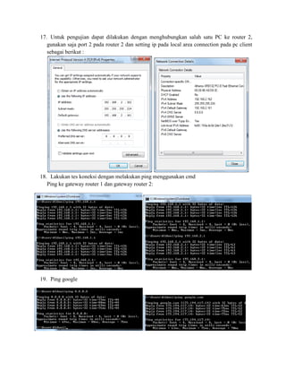17. Untuk pengujian dapat dilakukan dengan menghubungkan salah satu PC ke router 2,
gunakan saja port 2 pada router 2 dan setting ip pada local area connection pada pc client
sebagai berikut :
18. Lakukan tes koneksi dengan melakukan ping menggunakan cmd
Ping ke gateway router 1 dan gateway router 2:
19. Ping google
 