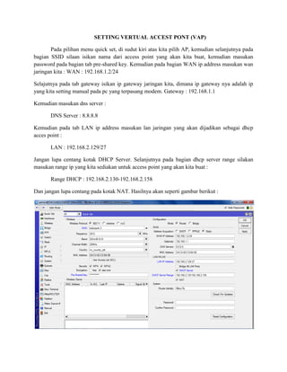 SETTING VERTUAL ACCEST PONT (VAP)
Pada pilihan menu quick set, di sudut kiri atas kita pilih AP, kemudian selanjutnya pada
bagian SSID silaan isikan nama dari access point yang akan kita buat, kemudian masukan
password pada bagian tab pre-shared key. Kemudian pada bagian WAN ip address masukan wan
jaringan kita : WAN : 192.168.1.2/24
Selajutnya pada tab gateway isikan ip gateway jaringan kita, dimana ip gateway nya adalah ip
yang kita setting manual pada pc yang terpasang modem. Gateway : 192.168.1.1
Kemudian masukan dns server :
DNS Server : 8.8.8.8
Kemudian pada tab LAN ip address masukan lan jaringan yang akan dijadikan sebagai dhcp
acces point :
LAN : 192.168.2.129/27
Jangan lupa centang kotak DHCP Server. Selanjutnya pada bagian dhcp server range silakan
masukan range ip yang kita sediakan untuk access point yang akan kita buat :
Range DHCP : 192.168.2.130-192.168.2.158
Dan jangan lupa centang pada kotak NAT. Hasilnya akan seperti gambar berikut :
 
