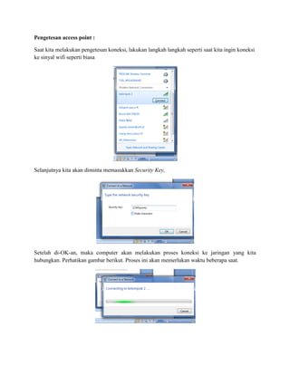Pengetesan access point :
Saat kita melakukan pengetesan koneksi, lakukan langkah langkah seperti saat kita ingin koneksi
ke sinyal wifi seperti biasa
Selanjutnya kita akan diminta memasukkan Security Key,
Setelah di-OK-an, maka computer akan melakukan proses koneksi ke jaringan yang kita
hubungkan. Perhatikan gambar berikut. Proses ini akan memerlukan waktu beberapa saat.
 