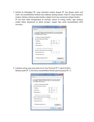 3. Setelah itu hubungkan PC yang terkoneksi modem dengan PC lain dengan patch cord
untuk bisa membuktikan berhasil atau tidaknya sharing koneksi. Pada PC yang terkoneksi
modem, lakukan setting ip pada interface adapter local area connection sebagai berikut :
Di sini kami tidak menggunakan ip otomatis, namun di setting sendiri, agar nantinya
mudah dalam pengaturan ip dalam jaringan. Jangan lupa untuk menambahkan DNS
servernya
4. Lakukan setting yang sama pada Local Area Network PC 2 seperti berikut :
Bedanya pada PC 2, kita harus menambahkan default gatewaynya(ip PC 1).
 