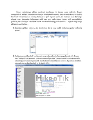Proses selanjutnya adalah membuat konfigurasi ip dengan pada mikrotik dengan
menggunakan winbox, dimana sebelumnya hubungkan komputer yang telah terkoneksi modem
dan telah bisa melakukan sharing koneksi ke port 1 pada router, ini nantinya akan berfungsi
sebagai wan. Kemudian hubungkan salah satu port pada router (untuk lebih memudahkan
gunakan port 2) dengan sebuah PC untuk melakukan setting pada mikrotik. Langkah-langkahnya
adalah sebagai berikut :
1. Jalankan aplikasi winbox, dan koneksikan ke ip yang sudah terhubung pada winbox(ip
router)
2. Selajutnya reset kembali konfigurasi yang sudah ada sebelumnya pada mikrotik dengan
cara mengetikkan perintah “system reset-configuration” pada terminal, winbox otomatis
akan terputus koneksinya setelah melakukan reset dan ketikan winbox dijalankan kembali,
otomatis ipnya akan kembali ke default 0.0.0.0
 