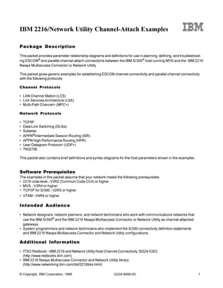 IBM 2216/Network Utility Channel-Attach Examples

Package Description

This packet provides parameter relationship diagrams and definitions for use in planning, defining, and troubleshoot-
ing ESCON® and parallel channel-attach connections between the IBM S/390® host running MVS and the IBM 2216
Nways Multiaccess Connector or Network Utility.

This packet gives generic examples for establishing ESCON channel connectivity and parallel channel connectivity
with the following protocols:

Channel Protocols

• LAN Channel Station (LCS)
• Link Services Architecture (LSA)
• Multi-Path Channel+ (MPC+)

Network Protocols

•   TCP/IP
•   Data Link Switching (DLSw)
•   Subarea
•   APPN®Intermediate Session Routing (ISR)
•   APPN High Performance Routing (HPR)
•   User Datagram Protocol+ (UDP+)
•   TN3270E

This packet also contains brief definitions and syntax diagrams for the host parameters shown in the examples.


Software Prerequisites
The examples in this packet assume that your network meets the following prerequisites:
• 2216 code level - V3R2 (Common Code CC4) or higher
• MVS - V3R4 or higher
• TCP/IP for S/390 - V2R5 or higher
• VTAM - V4R4 or higher

Intended Audience

• Network designers, network planners, and network technicians who work with communications networks that
  use the IBM S/390® and the IBM 2216 Nways Multiaccess Connector or Network Utility as channel-attached
  gateways.
• System programmers and network technicians who implement the S/390 connectivity definition statements
  and IBM 2216 Nways Multiaccess Connector and Network Utility configurations.

Additional Infor mation

• ITSO Redbook - IBM 2216 and Network Utility Host Channel Connectivity, SG24-5303
  (http://www.redbooks.ibm.com)
• IBM 2216 Nways Multiaccess Connector and Network Utility library
  (http://www.networking.ibm.com/did/2216bks.html)

© Copyright, IBM Corporation, 1999                          G224-4599-00                                         1
 