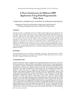 International Journal of Microelectronics Engineering (IJME), Vol.2, No.2, April 2016
DOI: 10.5121/ijme.2016.2202 9
A Novel Architecture for Different DSP
Applications Using Field Programmable
Gate Array
Arindam Biswas, Sankalpa Kumar, Tamal Dutta,
Swati Bhaumik and Rounak Das
Department of Electrical and Electronics Engineering, Neotia Institute of
Technology, Management and Science, Jhinga, West Bengal, India
ABSTRACT
This paper presents a reconfigurable processor for different digital signal processing applications. The
performance of the proposed architecture has been evaluated by taking different dsp applications like Low
pass filter, high pass filter, finite impulse response (FIR) filter and FFT module. We designed the
architecture of the processor and realizing the architecture using adder, multiplier, delay unit and validate
it in the FPGA, which show that the hardware scheme is feasible for practical application. The
experimental results clearly reveal the novelty of the architecture for dsp applications. This paper
investigates the potential use of FPGAs for implementing efficient “Reconfigurable Processor” for
different dsp applications. The proposed processor is based on parallel re-configurable which is
implemented on FPGA. FPGAs have become an important component for implementing these functions
with respect to cost, performance and flexibility. The general purpose SPARTAN 3AN FPGA kit has been
employed for developing reconfigurable processor, with all the coding done using the hardware description
language VERILOG.
KEYWORDS
Field programmable gate array (FPGA), reconfigurable architecture, digital signal processor (DSP),
application specific integrated circuit (ASIC), basic building block (BBU), functional unit (FU), system on
chip (SOC), configurable logic block (CLB), look up
1. INTRODUCTION
An FPGA architecture makes an application of programmable logic easier and more convenient.
FPGA architecture has a dramatic effect on the quality of the final device’s speed performance,
area efficiency, and power consumption. [2].Modern day’s digital signal processing (DSP) and its
applications have become more complex owing to the fact that more and more numbers of datas
or signals or user inputs are needed to be screened, processed; also simultaneously needed to be
fetched as output. The need of a modern day separate processor is imperative as it’s more
efficient from regulatory perspective.DSP functions [3],[4] are computationally intensive and
exhibit spatial [5], [6] parallelism, temporal [7] parallelism or both. Although Even though higher
performance achievement, relatively lower cost and low power dissipation are the major
advantages of ASICs, high degree of inflexibility restricts their usage for rapidly changed
scenario in the current high end applications as mentioned above. Convenient and well versed
mapping is one of the major aspects behind huge popularity of FPGA against ASIC. On the first
section of this project, the adopted DSP theorems have been explained rigorously. On the next
section, applications of those DSP theorems and their reconfigurable algorithms are duly mapped
using map theory (union) and final element has been produced. Section- II of the paper describes
different DSP functions (like FIR, FFT, LPF, HPF.) in the proposed architecture and their
implementation. Section-III of the paper describes the detailed representation of “Reconfigurable
 