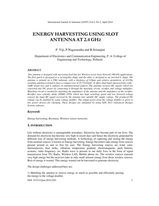 International Journal of Antennas (JANT) Vol.2, No.2, April 2016
DOI: 10.5121/jant.2016.2201 1
ENERGY HARVESTING USING SLOT
ANTENNA AT 2.4 GHZ
P. Viji, P.Nagasaratha and R.Sriranjini
Department of Electronics and Communication Engineering, P. A. College of
Engineering and Technology, Pollachi.
ABSTRACT
Slot antenna is designed with microstrip feed line for Wireless Local Area Network (WLAN) applications.
The first patch is designed as a rectangular shape and the other is designed as an inverted L shape. The
antenna is printed on a FR4 substrate with a thickness of 0.8mm and relative permittivity of 4.6.The
resulting antenna is found to have a compact size of 22.75x22mm2
. It offers dual band characteristics with -
10dB return loss and it radiates in omnidirectional pattern. The antenna receives RF signals which are
converted into DC power by connecting it through the matching circuit, rectifier and voltage multiplier.
Matching circuit is needed for matching the impedance of the antenna and the impedance of the rectifier.
Rectifier uses schottky diode (HSMS 2850) which has high switching speed and low forward voltage
convert the input RF signal received by the antenna into suitable DC supply voltage. The produced DC
voltage can be doubled by using voltage doubler. The output power from the voltage doubler is given to
low power devices for charging. These designs are simulated by using ADS 2011 (Advanced Designs
System) software.
Keywords
Energy harvesting, Rectenna, Wireless sensor networks.
1. INTRODUCTION
Life without electricity is unimaginable nowadays. Electricity has become part of our lives. The
demand for electricity has become very high in recent days and hence the electricity generated by
different way of energy harvesting methods. A technology of capturing and storing the energy
from external sources is known as Energy harvesting. Energy harvesters take energy from sources
present around us and so free for user. The Energy harvesting sources are wind, solar,
thermoelectric, heel strike, vibration, temperature gradient, electromagnetic, push buttons,
acoustic, radio frequency, etc. Radio wave is present in our daily lives in the form of signal
transmission from TV, Radio, Wireless LAN, Mobile phone etc. The wireless sources transmit
very high energy but the receivers take in only small amount energy from those wireless sources.
Rest of energy is wasted. This energy wasted can be harvested to generate electricity.
The design challenges addressed here are:
1) Matching the antenna to receive energy as much as possible and efficiently passing
the energy to the voltage doubler.
 