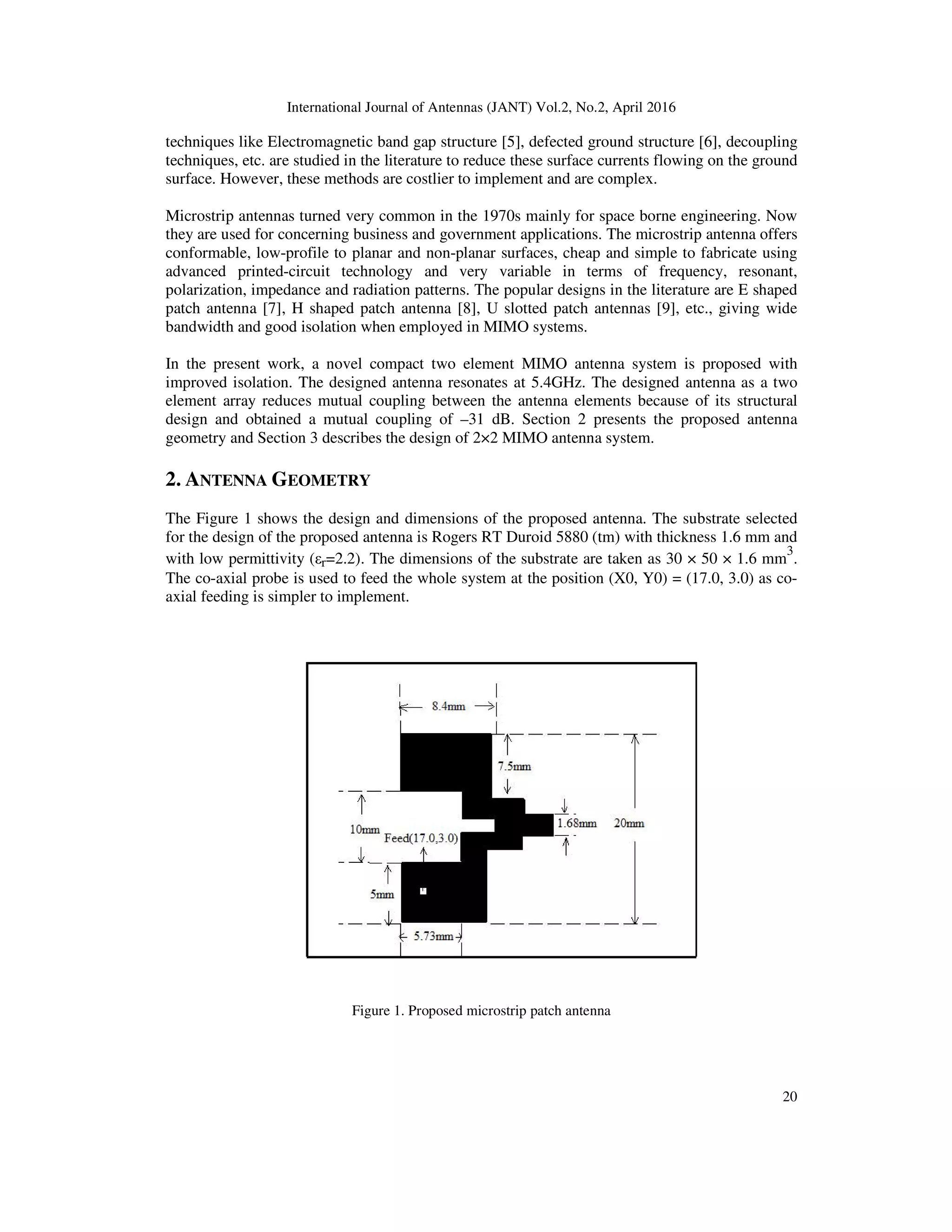 International Journal of Antennas (JANT) Vol.2, No.2, April 2016
20
techniques like Electromagnetic band gap structure [5], defected ground structure [6], decoupling
techniques, etc. are studied in the literature to reduce these surface currents flowing on the ground
surface. However, these methods are costlier to implement and are complex.
Microstrip antennas turned very common in the 1970s mainly for space borne engineering. Now
they are used for concerning business and government applications. The microstrip antenna offers
conformable, low-profile to planar and non-planar surfaces, cheap and simple to fabricate using
advanced printed-circuit technology and very variable in terms of frequency, resonant,
polarization, impedance and radiation patterns. The popular designs in the literature are E shaped
patch antenna [7], H shaped patch antenna [8], U slotted patch antennas [9], etc., giving wide
bandwidth and good isolation when employed in MIMO systems.
In the present work, a novel compact two element MIMO antenna system is proposed with
improved isolation. The designed antenna resonates at 5.4GHz. The designed antenna as a two
element array reduces mutual coupling between the antenna elements because of its structural
design and obtained a mutual coupling of –31 dB. Section 2 presents the proposed antenna
geometry and Section 3 describes the design of 2×2 MIMO antenna system.
2. ANTENNA GEOMETRY
The Figure 1 shows the design and dimensions of the proposed antenna. The substrate selected
for the design of the proposed antenna is Rogers RT Duroid 5880 (tm) with thickness 1.6 mm and
with low permittivity (εr=2.2). The dimensions of the substrate are taken as 30 × 50 × 1.6 mm
3
.
The co-axial probe is used to feed the whole system at the position (X0, Y0) = (17.0, 3.0) as co-
axial feeding is simpler to implement.
Figure 1. Proposed microstrip patch antenna
 