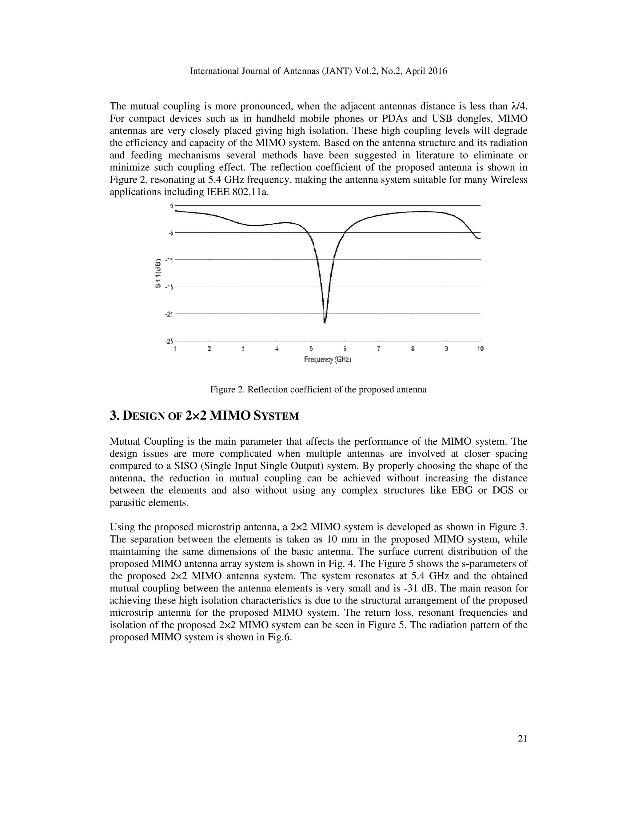 International Journal of Antennas (JANT) Vol.2, No.2, April 2016
The mutual coupling is more pronounced,
For compact devices such as in handheld mobile phones or PDAs and USB dongles, MIMO
antennas are very closely placed giving high isolation. These high coupling levels will degrade
the efficiency and capacity of the MIMO system. Based on the antenna structure and its radiation
and feeding mechanisms several methods have been suggested in literature to eliminate or
minimize such coupling effect. The reflection coefficient of the proposed antenna is shown
Figure 2, resonating at 5.4 GHz frequency, making the antenna system suitable for many Wireless
applications including IEEE 802.11a.
Figure 2. Reflection coefficient of the proposed antenna
3. DESIGN OF 2×2 MIMO
Mutual Coupling is the main parameter that affects the performance of the MIMO system. The
design issues are more complicated when multiple antennas are involved at closer spacing
compared to a SISO (Single Input Single Output) system. By properly choosing the shape of the
antenna, the reduction in mutual coupling can be achieved without increasing the distance
between the elements and also without using any complex structures like EBG or DGS or
parasitic elements.
Using the proposed microstrip antenna, a
The separation between the elements is taken as 10 mm in the proposed MIMO system, while
maintaining the same dimensions of the basic antenna. The surface current distribution of the
proposed MIMO antenna array system is shown in Fig. 4. The Figure 5 shows the s
the proposed 2×2 MIMO antenna system. The system resonates at 5.4 GHz and the obtained
mutual coupling between the antenna elements is very small and is
achieving these high isolation characteristics is due to the structural arrangement of the proposed
microstrip antenna for the proposed MIMO system. The return loss, resonant frequencies and
isolation of the proposed 2×2 MIMO system can be seen in Figure 5. T
proposed MIMO system is shown in Fig.6.
International Journal of Antennas (JANT) Vol.2, No.2, April 2016
The mutual coupling is more pronounced, when the adjacent antennas distance is less than
For compact devices such as in handheld mobile phones or PDAs and USB dongles, MIMO
antennas are very closely placed giving high isolation. These high coupling levels will degrade
pacity of the MIMO system. Based on the antenna structure and its radiation
and feeding mechanisms several methods have been suggested in literature to eliminate or
minimize such coupling effect. The reflection coefficient of the proposed antenna is shown
Figure 2, resonating at 5.4 GHz frequency, making the antenna system suitable for many Wireless
applications including IEEE 802.11a.
Figure 2. Reflection coefficient of the proposed antenna
MIMO SYSTEM
ain parameter that affects the performance of the MIMO system. The
design issues are more complicated when multiple antennas are involved at closer spacing
compared to a SISO (Single Input Single Output) system. By properly choosing the shape of the
a, the reduction in mutual coupling can be achieved without increasing the distance
between the elements and also without using any complex structures like EBG or DGS or
Using the proposed microstrip antenna, a 2×2 MIMO system is developed as shown in Figure 3.
The separation between the elements is taken as 10 mm in the proposed MIMO system, while
maintaining the same dimensions of the basic antenna. The surface current distribution of the
array system is shown in Fig. 4. The Figure 5 shows the s-parameters of
the proposed 2×2 MIMO antenna system. The system resonates at 5.4 GHz and the obtained
mutual coupling between the antenna elements is very small and is -31 dB. The main reason for
ieving these high isolation characteristics is due to the structural arrangement of the proposed
microstrip antenna for the proposed MIMO system. The return loss, resonant frequencies and
isolation of the proposed 2×2 MIMO system can be seen in Figure 5. The radiation pattern of the
proposed MIMO system is shown in Fig.6.
21
when the adjacent antennas distance is less than λ/4.
For compact devices such as in handheld mobile phones or PDAs and USB dongles, MIMO
antennas are very closely placed giving high isolation. These high coupling levels will degrade
pacity of the MIMO system. Based on the antenna structure and its radiation
and feeding mechanisms several methods have been suggested in literature to eliminate or
minimize such coupling effect. The reflection coefficient of the proposed antenna is shown in
Figure 2, resonating at 5.4 GHz frequency, making the antenna system suitable for many Wireless
ain parameter that affects the performance of the MIMO system. The
design issues are more complicated when multiple antennas are involved at closer spacing
compared to a SISO (Single Input Single Output) system. By properly choosing the shape of the
a, the reduction in mutual coupling can be achieved without increasing the distance
between the elements and also without using any complex structures like EBG or DGS or
2×2 MIMO system is developed as shown in Figure 3.
The separation between the elements is taken as 10 mm in the proposed MIMO system, while
maintaining the same dimensions of the basic antenna. The surface current distribution of the
parameters of
the proposed 2×2 MIMO antenna system. The system resonates at 5.4 GHz and the obtained
31 dB. The main reason for
ieving these high isolation characteristics is due to the structural arrangement of the proposed
microstrip antenna for the proposed MIMO system. The return loss, resonant frequencies and
he radiation pattern of the
 