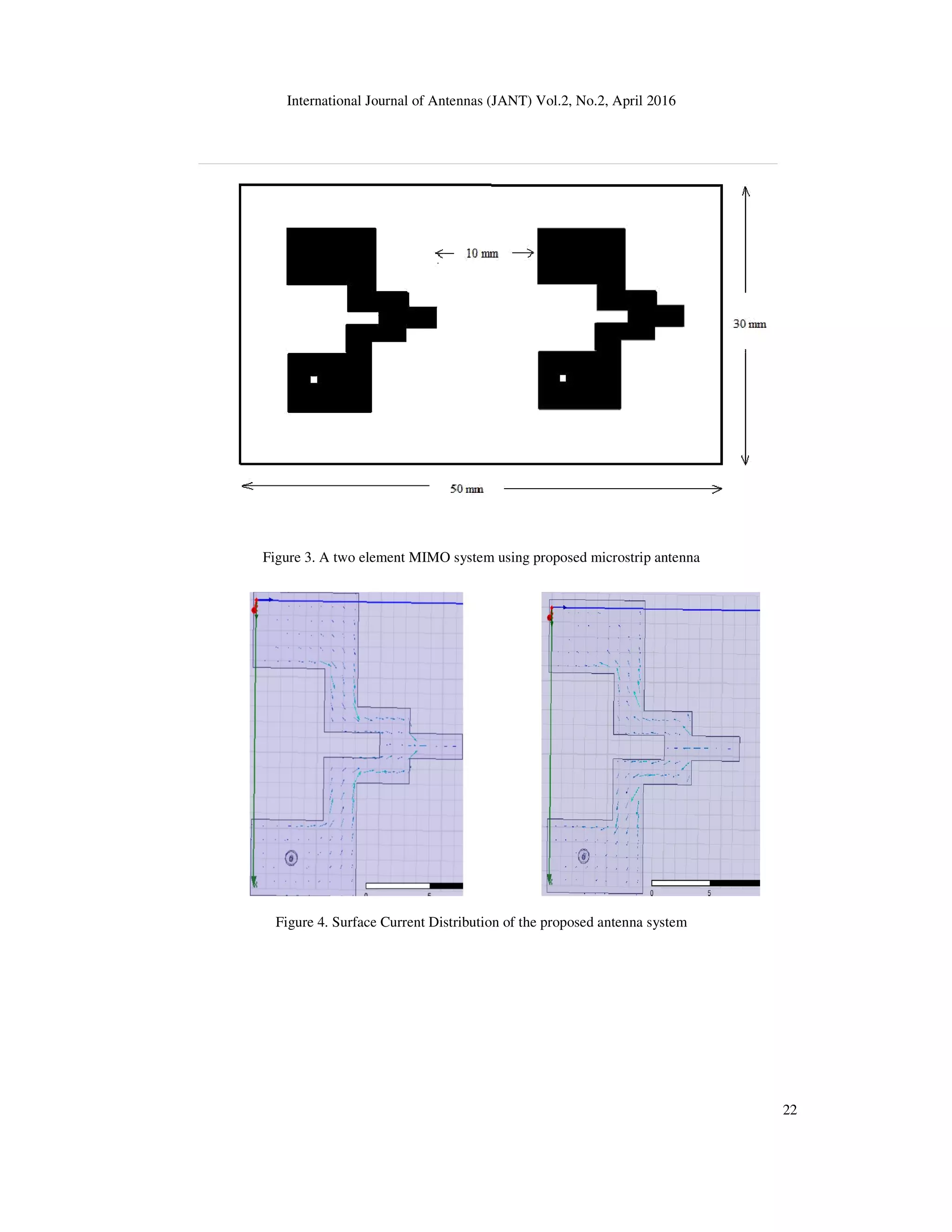 International Journal of Antennas (JANT) Vol.2, No.2, April 2016
Figure 3. A two element MIMO system using proposed microstrip antenna
Figure 4. Surface Current Distribution of the proposed antenna system
International Journal of Antennas (JANT) Vol.2, No.2, April 2016
Figure 3. A two element MIMO system using proposed microstrip antenna
Figure 4. Surface Current Distribution of the proposed antenna system
22
 