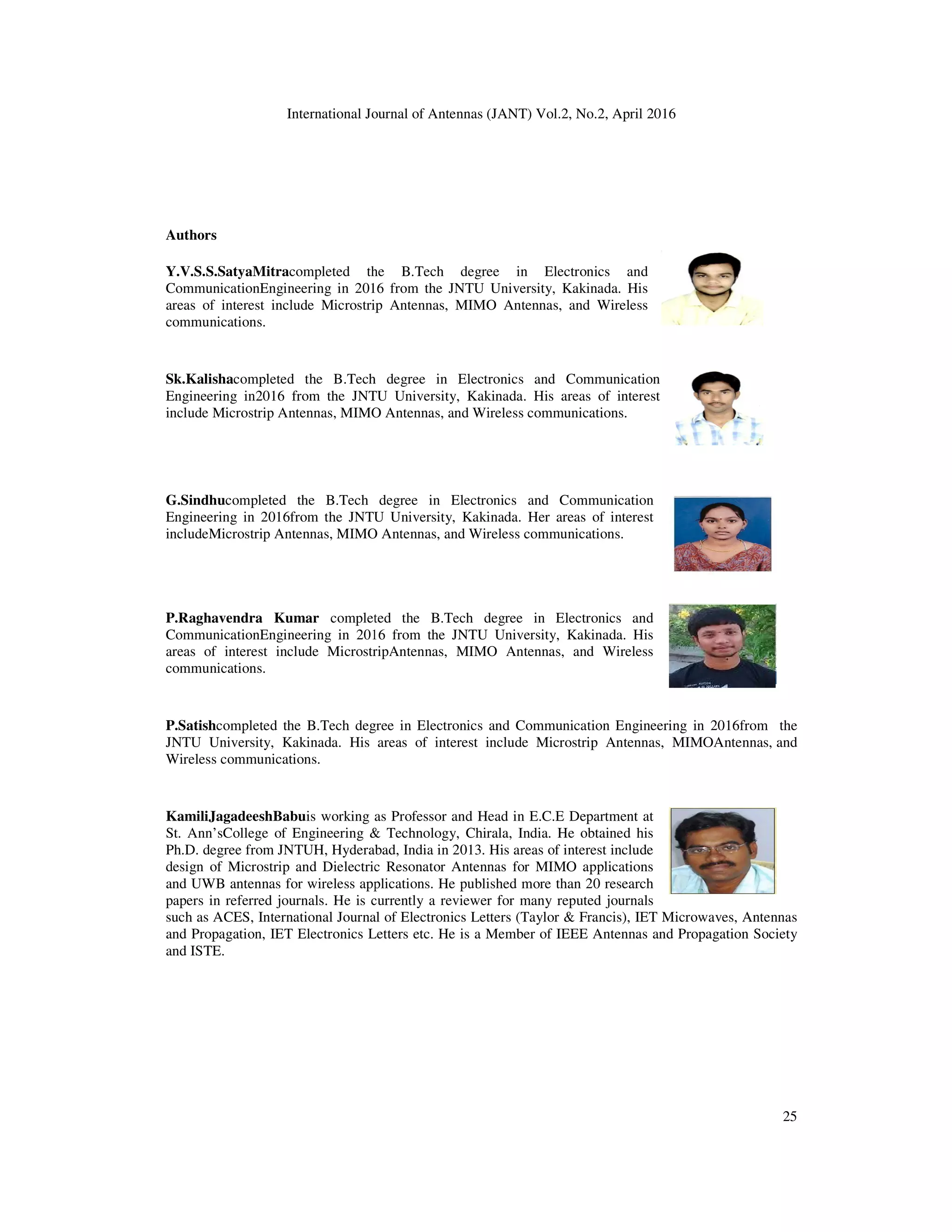 International Journal of Antennas (JANT) Vol.2, No.2, April 2016
Authors
Y.V.S.S.SatyaMitracompleted the B.Tech degree in Electronics and
CommunicationEngineering in 2016 from the JNTU University, Kakinada. His
areas of interest include Microstrip Antennas, MIMO Antennas, and Wireless
communications.
Sk.Kalishacompleted the B.Tech degree in E
Engineering in2016 from the JNTU University, Kakinada. His areas of interest
include Microstrip Antennas, MIMO Antennas, and Wireless communications.
G.Sindhucompleted the B.Tech degree in Electronics and Communication
Engineering in 2016from the JNTU University, Kakinada. Her areas of interest
includeMicrostrip Antennas, MIMO Antennas, and Wireless communications.
P.Raghavendra Kumar completed the B.Tech degree in Electronics and
CommunicationEngineering in 2016 from
areas of interest include MicrostripAntennas, MIMO Antennas, and Wireless
communications.
P.Satishcompleted the B.Tech degree in Electronics and Communication Engineering in 2016from the
JNTU University, Kakinada. His areas of interest include Microstrip Antennas, MIMOAntennas, and
Wireless communications.
KamiliJagadeeshBabuis working as Professor and Head in E.C.E Department at
St. Ann’sCollege of Engineering & Technology, Chirala, India. He obtained hi
Ph.D. degree from JNTUH, Hyderabad, India in 2013. His areas of interest include
design of Microstrip and Dielectric Resonator Antennas for MIMO applications
and UWB antennas for wireless applications. He published more than 20 research
papers in referred journals. He is currently a reviewer for many reputed journals
such as ACES, International Journal of Electronics Letters (Taylor & Francis), IET Microwaves, Antennas
and Propagation, IET Electronics Letters etc. He is a Member of IEEE Antennas and Propa
and ISTE.
International Journal of Antennas (JANT) Vol.2, No.2, April 2016
completed the B.Tech degree in Electronics and
CommunicationEngineering in 2016 from the JNTU University, Kakinada. His
areas of interest include Microstrip Antennas, MIMO Antennas, and Wireless
completed the B.Tech degree in Electronics and Communication
Engineering in2016 from the JNTU University, Kakinada. His areas of interest
include Microstrip Antennas, MIMO Antennas, and Wireless communications.
completed the B.Tech degree in Electronics and Communication
ineering in 2016from the JNTU University, Kakinada. Her areas of interest
includeMicrostrip Antennas, MIMO Antennas, and Wireless communications.
completed the B.Tech degree in Electronics and
CommunicationEngineering in 2016 from the JNTU University, Kakinada. His
areas of interest include MicrostripAntennas, MIMO Antennas, and Wireless
completed the B.Tech degree in Electronics and Communication Engineering in 2016from the
His areas of interest include Microstrip Antennas, MIMOAntennas, and
is working as Professor and Head in E.C.E Department at
St. Ann’sCollege of Engineering & Technology, Chirala, India. He obtained his
Ph.D. degree from JNTUH, Hyderabad, India in 2013. His areas of interest include
design of Microstrip and Dielectric Resonator Antennas for MIMO applications
and UWB antennas for wireless applications. He published more than 20 research
d journals. He is currently a reviewer for many reputed journals
such as ACES, International Journal of Electronics Letters (Taylor & Francis), IET Microwaves, Antennas
and Propagation, IET Electronics Letters etc. He is a Member of IEEE Antennas and Propa
25
completed the B.Tech degree in Electronics and Communication Engineering in 2016from the
His areas of interest include Microstrip Antennas, MIMOAntennas, and
such as ACES, International Journal of Electronics Letters (Taylor & Francis), IET Microwaves, Antennas
and Propagation, IET Electronics Letters etc. He is a Member of IEEE Antennas and Propagation Society
 