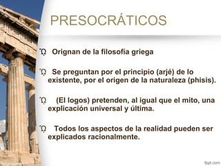 ᾯ Orignan de la filosofía griega
ᾯ Se preguntan por el principio (arjé) de lo
existente, por el origen de la naturaleza (phisis).
ᾯ (El logos) pretenden, al igual que el mito, una
explicación universal y última.
ᾯ Todos los aspectos de la realidad pueden ser
explicados racionalmente.
PRESOCRÁTICOS
 