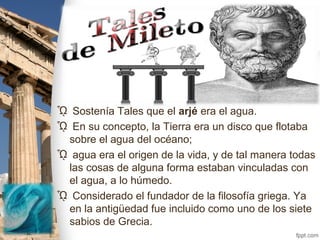 TALES DE MILETO
ᾯ Sostenía Tales que el arjé era el agua.
ᾯ En su concepto, la Tierra era un disco que flotaba
sobre el agua del océano;
ᾯ agua era el origen de la vida, y de tal manera todas
las cosas de alguna forma estaban vinculadas con
el agua, a lo húmedo.
ᾯ Considerado el fundador de la filosofía griega. Ya
en la antigüedad fue incluido como uno de los siete
sabios de Grecia.
 