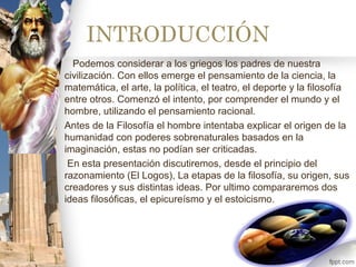 INTRODUCCIÓN
Podemos considerar a los griegos los padres de nuestra
civilización. Con ellos emerge el pensamiento de la ciencia, la
matemática, el arte, la política, el teatro, el deporte y la filosofía
entre otros. Comenzó el intento, por comprender el mundo y el
hombre, utilizando el pensamiento racional.
Antes de la Filosofía el hombre intentaba explicar el origen de la
humanidad con poderes sobrenaturales basados en la
imaginación, estas no podían ser criticadas.
En esta presentación discutiremos, desde el principio del
razonamiento (El Logos), La etapas de la filosofía, su origen, sus
creadores y sus distintas ideas. Por ultimo compararemos dos
ideas filosóficas, el epicureísmo y el estoicismo.
 