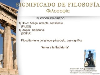 ᾯ Φιλο: Amigo, amante, confidente
(FILOS)
ᾯ σοφία : Sabiduría.
(SOFIA)
Filosofía viene del griego φιλοσοφία, que significa
“Amor a la Sabiduría”
SIGNIFICADO DE FILOSOFÍA
Φιλοσοφία
FILOSOFÍA EN GRIEGO
 